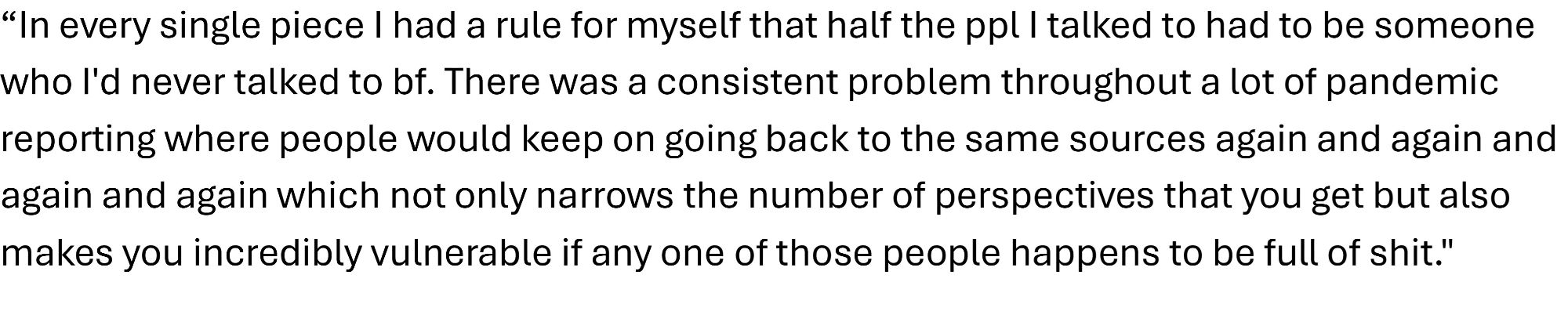 Ed Yong quote from the linked YouTube video: “In every single piece I had a rule for myself that half the ppl I talked to had to be someone who I'd never talked to bf. There was a consistent problem throughout a lot of pandemic reporting where people would keep on going back to the same sources again and again and again and again which not only narrows the number of perspectives that you get but also makes you incredibly vulnerable if any one of those people happens to be full of shit."