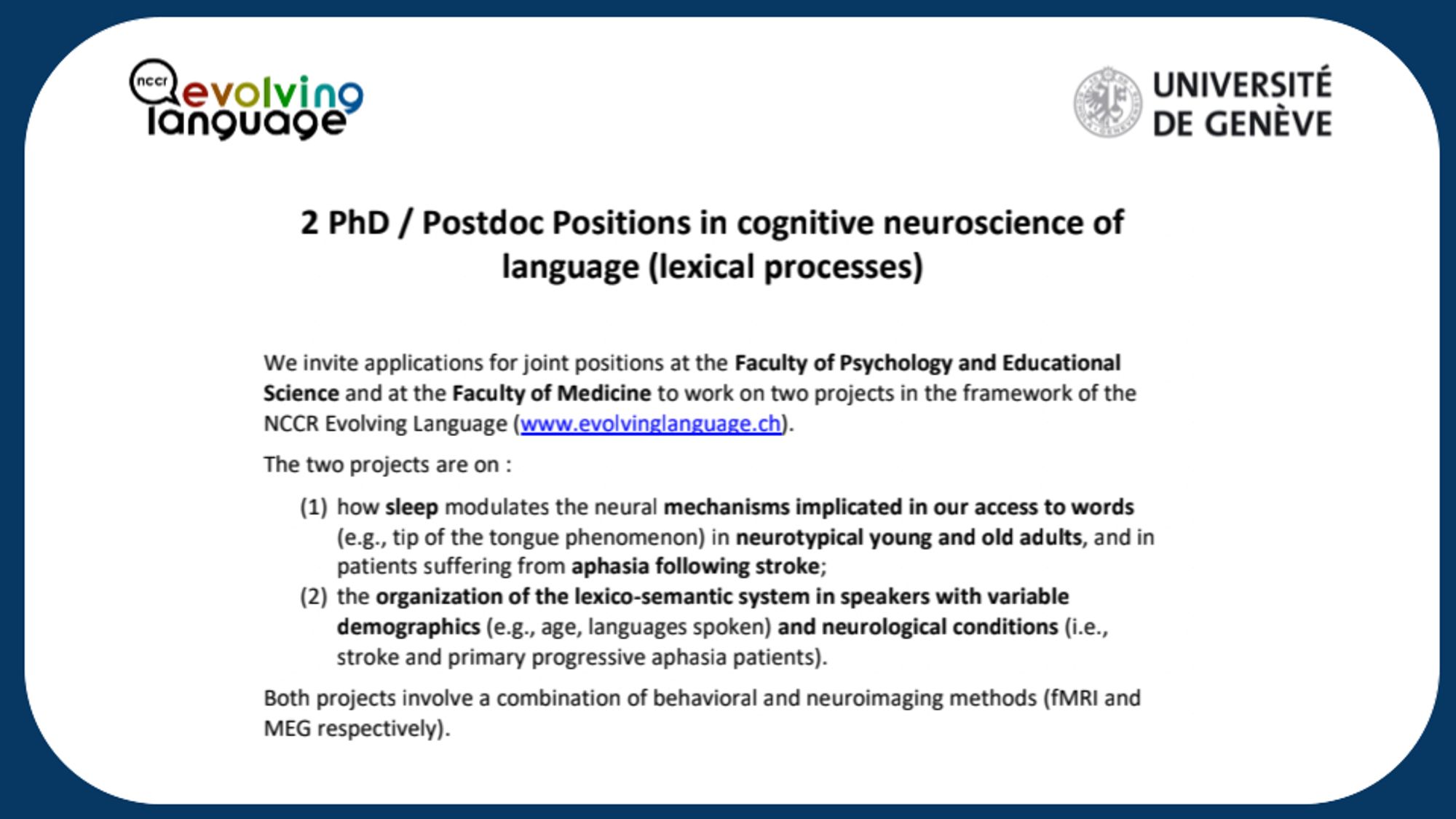 We invite applications for joint positions at the Faculty of Psychology and Educational Science and at the Faculty of Medicine to work on two projects in the framework of the NCCR Evolving Language (www.evolvinglanguage.ch).
The two projects are on :
(1)
how sleep modulates the neural mechanisms implicated in our access to words (e.g., tip of the tongue phenomenon) in neurotypical young and old adults, and in patients suffering from aphasia following stroke;
(2)
the organization of the lexico-semantic system in speakers with variable demographics (e.g., age, languages spoken) and neurological conditions (i.e., stroke and primary progressive aphasia patients).
Both projects involve a combination of behavioral and neuroimaging methods (fMRI and MEG respectively).