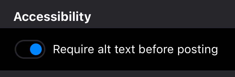 A screenshot from the mobile Settings of the Bluesky app. Settings can be found by clicking by the “hamburger” or three line menu button in the top left of the Home page and selecting the last menu option, Settings. In the middle of the page is this option shown in the image. I use dark mode so the background is gray and black with white text. Text reads:
Accessibility
<toggle button, switched on> Require alt text before posting