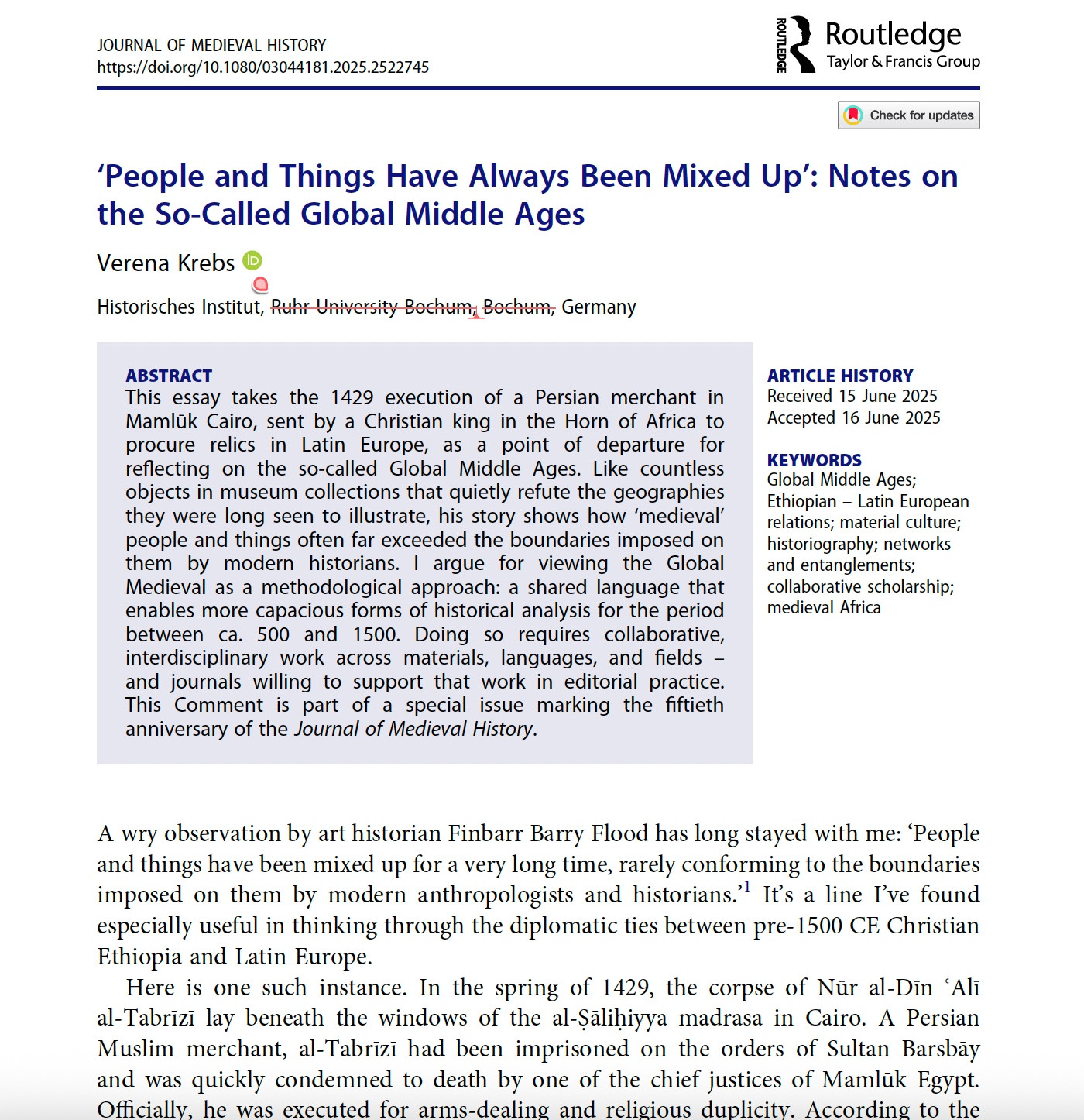 Screengrab of a set of article proofs. The title is 
People and Things Have Always Been Mixed Up’: Notes on
the So-Called Global Middle Ages
Verena Krebs
Historisches Institut, Ruhr University Bochum, Bochum, Germany
ABSTRACT
This essay takes the 1429 execution of a Persian merchant in
Mamlūk Cairo, sent by a Christian king in the Horn of Africa to
procure relics in Latin Europe, as a point of departure for
reflecting on the so-called Global Middle Ages. Like countless
objects in museum collections that quietly refute the geographies
they were long seen to illustrate, his story shows how ‘medieval’
people and things often far exceeded the boundaries imposed on
them by modern historians. I argue for viewing the Global
Medieval as a methodological approach: a shared language that
enables more capacious forms of historical analysis for the period
between ca. 500 and 1500. Doing so requires collaborative,
interdisciplinary work across materials, languages, and fields –
and journals willing to support that work in editorial practice.
This Comment is part of a special issue marking the fiftieth
anniversary of the Journal of Medieval History.