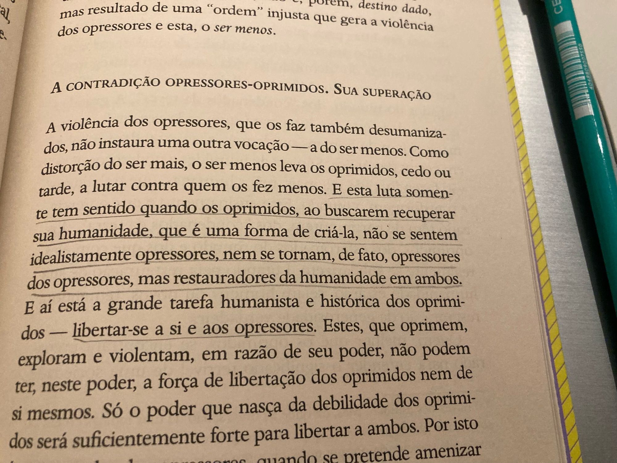 Trecho do livro “Pedagogia do oprimido”:

“A violência dos opressores, que os faz também desumaniza-dos, não instaura uma outra vocação — a do ser menos. Como distorção do ser mais, o ser menos leva os oprimidos, cedo ou tarde, a lutar contra quem os fez menos. E esta luta somente tem sentido quando os oprimidos, ao buscarem recuperar sua humanidade, que é uma forma de criá-la, não se sentem idealistamente opressores, nem se tornam, de fato, opressores dos opressores, mas restauradores da humanidade em ambos.
E aí está a grande tarefa humanista e histórica dos oprimidos — libertar-se a si e aos opressores. Estes, que oprimem, exploram e violentam, em razão de seu poder, não podem ter, neste poder, a força de libertação dos oprimidos nem de si mesmos. Só o poder que nasça da debilidade dos oprimidos será suficientemente forte para libertar a ambos.”