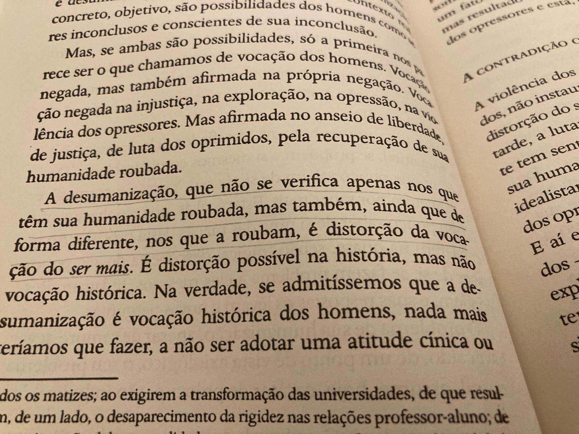 Trecho do livro “Pedagogia do oprimido”:

“Mas, se ambas são possibilidades do a primeira non rece ser o que charem ali de da na prop homenas ao t negada, mas tambéma, fimxplora propria pegacao. Vou são negada na injustiça, na explora no a opressão, na viu leão na dos opressores, Mas afirmada na anseio de liberdade. de justiça, de luta dos oprimidos, pela recuperação de humanidade roubada.
A desumanização, que não se verifica apenas nos que têm sua humanidade roubada, mas também, ainda que de forma diferente, nos que a roubam, é distorção da vocação do ser mais. É distorção possível na história, mas não vocação histórica. Na verdade, se admitíssemos que a desumanização é vocação histórica dos homens, nada mais eríamos que fazer, a não ser adotar uma atitude cínica ou…”