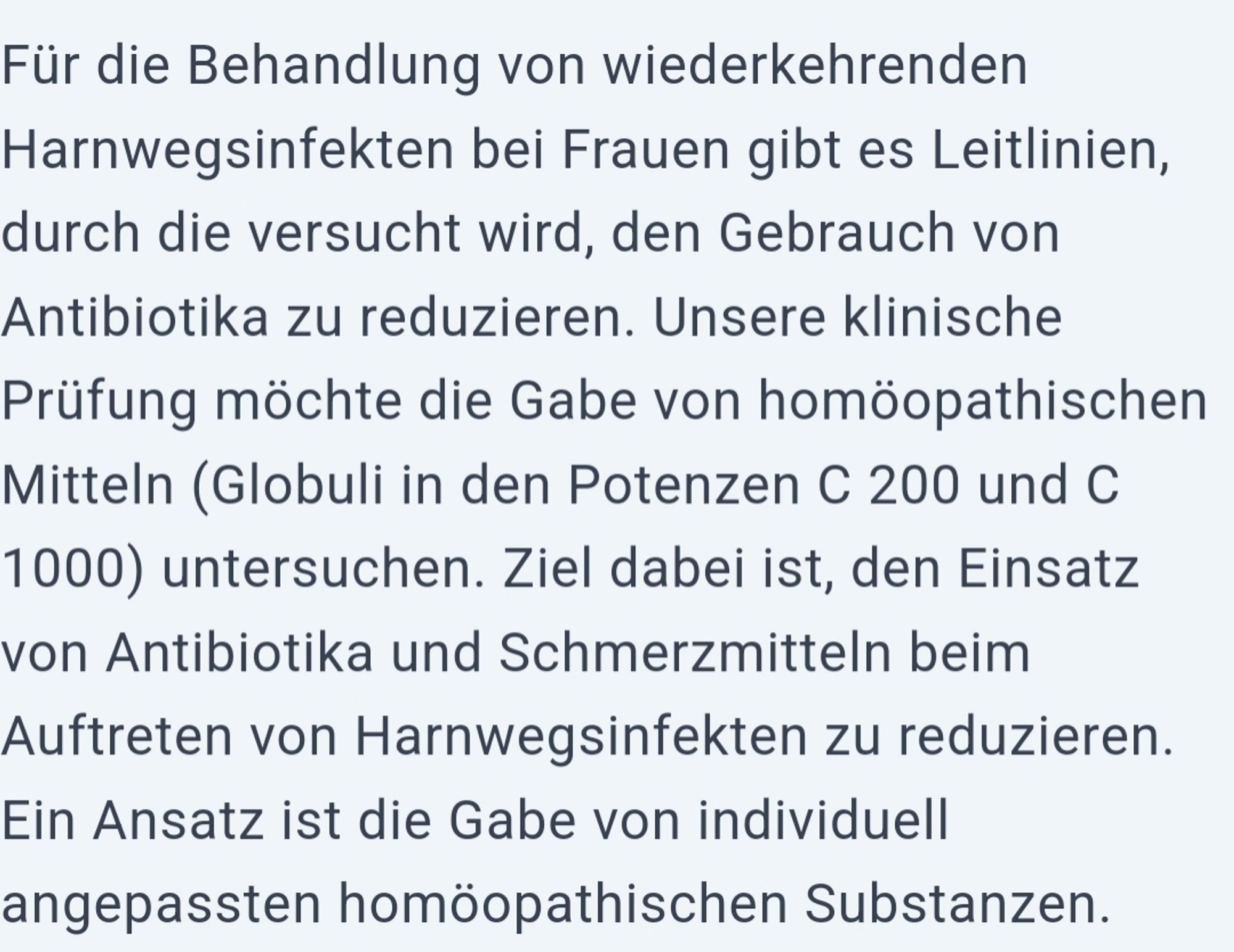 Für die Behandlung von wiederkehrenden Harnwegsinfekten bei Frauen gibt es Leitlinien, durch die versucht wird, den Gebrauch von Antibiotika zu reduzieren. Unsere klinische Prüfung möchte die Gabe von homöopathischen Mitteln (Globuli in den Potenzen C 200 und C 1000) untersuchen. Ziel dabei ist, den Einsatz von Antibiotika und Schmerzmitteln beim Auftreten von Harnwegsinfekten zu reduzieren. Ein Ansatz ist die Gabe von individuell angepassten homöopathischen Substanzen.