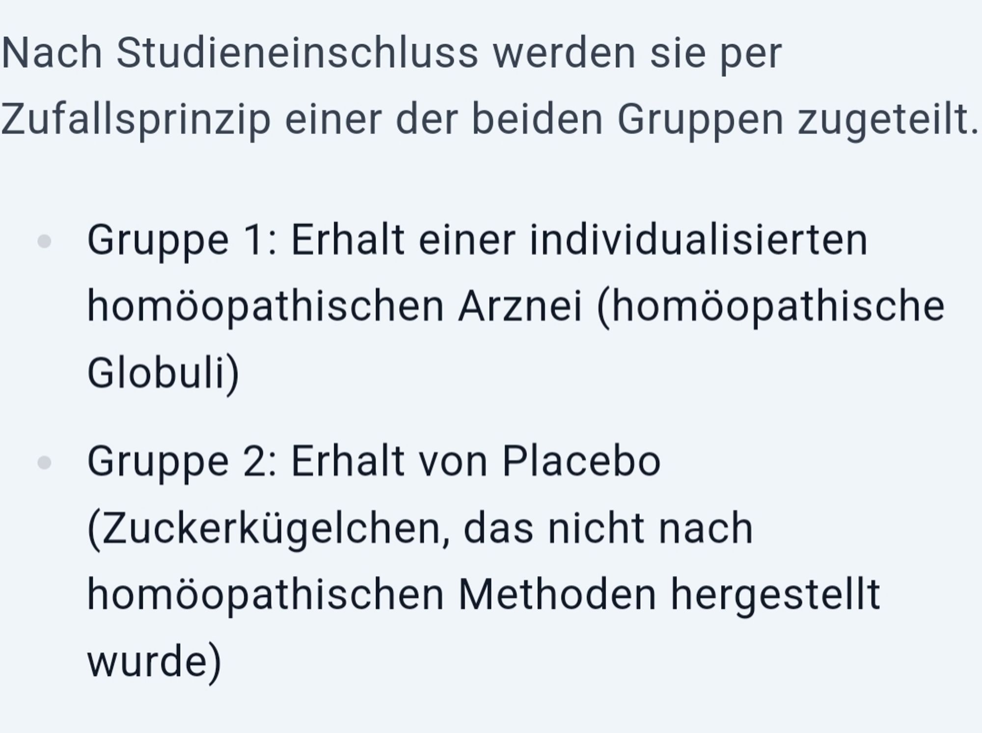 Nach Studieneinschluss werden sie per Zufallsprinzip einer der beiden Gruppen zugeteilt.

Gruppe 1: Erhalt einer individualisierten homöopathischen Arznei (homöopathische Globuli)
Gruppe 2: Erhalt von Placebo (Zuckerkügelchen, das nicht nach homöopathischen Methoden hergestellt wurde)