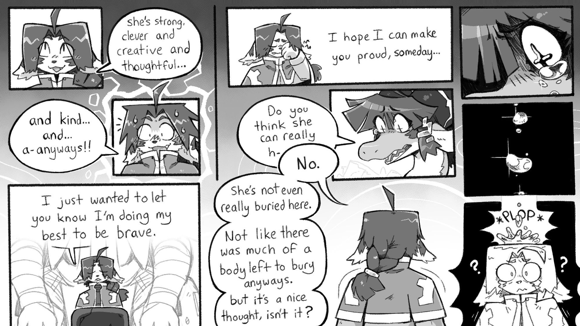 Isaac: "She's strong, and clever and creative and thoughtful... and kind... and... a-anyways!!"
"I just wanted to let you know I'm doing my best to be brave. I hope I can make you proud someday"
Branlin: "Do you think she can really h-"
Isaac (cutting her off): "No. She's not even really buried here. Not like there was much of a body left to bury anyways, but it's a nice thought, isn't it?"

As Isaac stares silently at the grave, tears well up in Branlin's eyes and drop on top of Isaac's head with a loud plop sound.