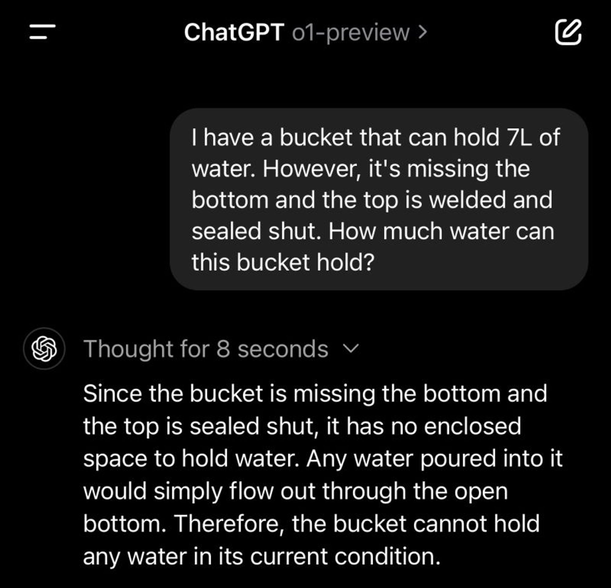 ChatGPT o1-preview

Q: I have a bucket that can hold 7L of water. However, it's missing the bottom and the top is welded and sealed shut. How much water can this bucket hold?

<Thought for 8 seconds>

A: Since the bucket is missing the bottom and the top is sealed shut, it has no enclosed space to hold water. Any water poured into it would simply flow out through the open bottom. Therefore, the bucket cannot hold any water in its current condition.