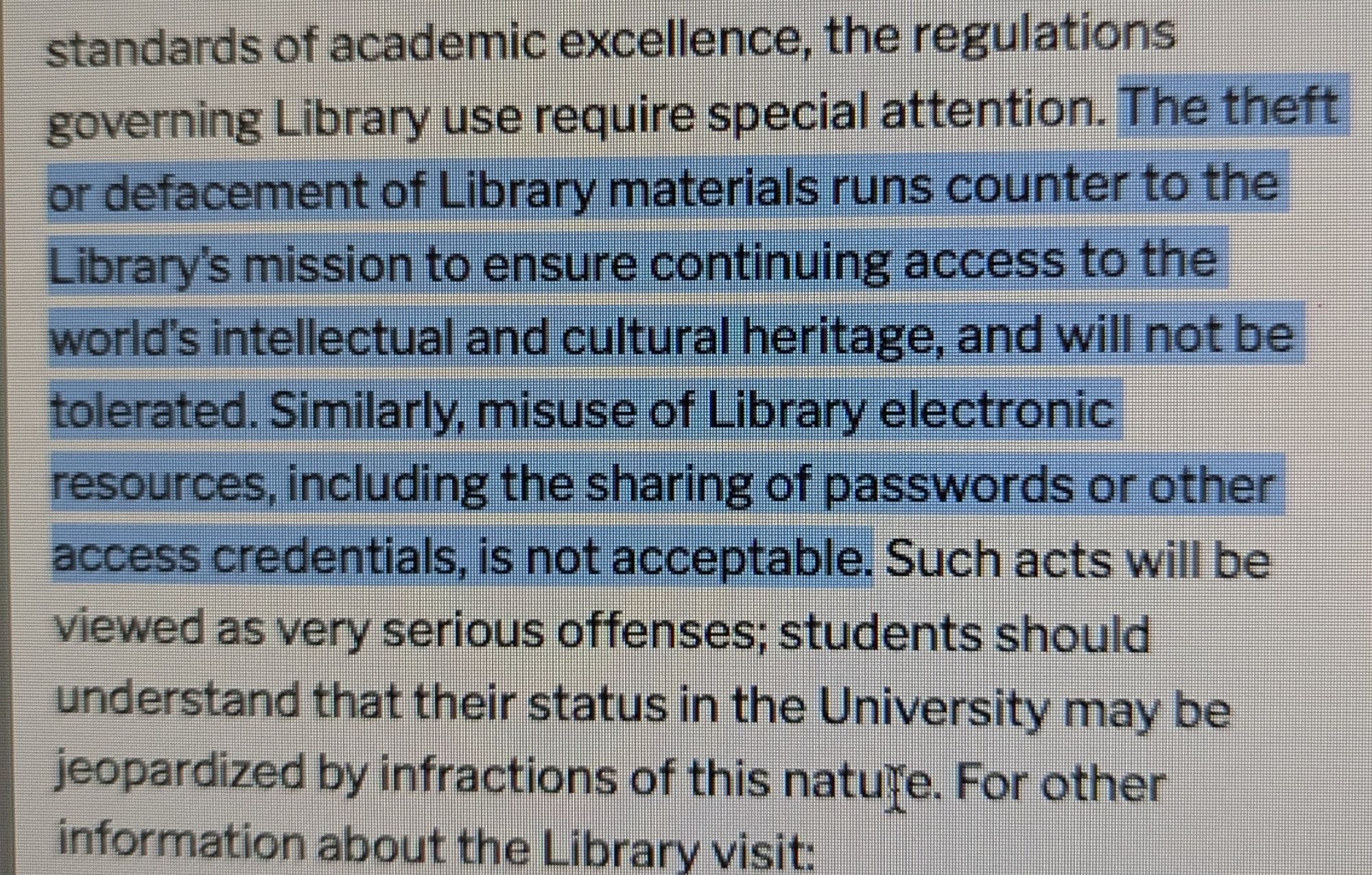 The theft or defacement of library materials runs counter to the library's mission to ensure continuing access to the world's intellectual and cultural heritage, and will not be tolerated. Similarly misuse of library electronic resources, including the sharing of passwords or other access credentials, is not acceptable.