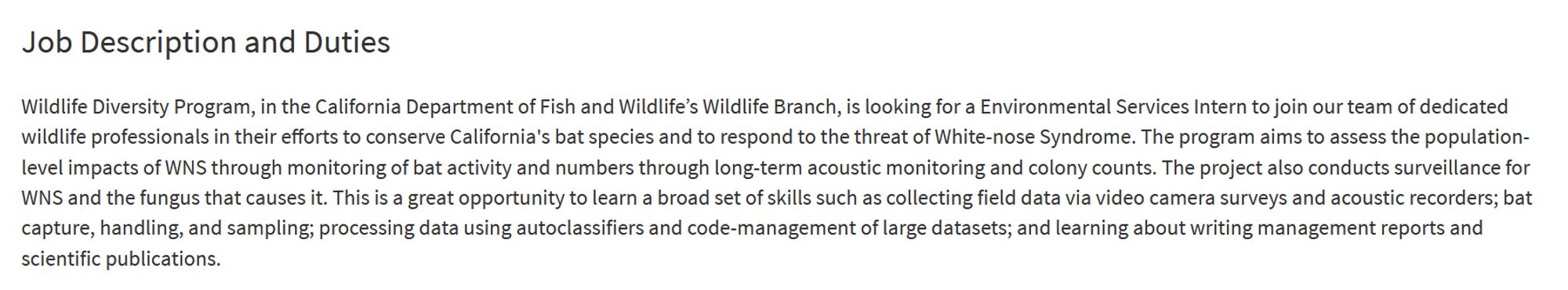 Job Description and Duties

Wildlife Diversity Program, in the California Department of Fish and Wildlife’s Wildlife Branch, is looking for a Environmental Services Intern to join our team of dedicated wildlife professionals in their efforts to conserve California's bat species and to respond to the threat of White-nose Syndrome. The program aims to assess the population-level impacts of WNS through monitoring of bat activity and numbers through long-term acoustic monitoring and colony counts. The project also conducts surveillance for WNS and the fungus that causes it. This is a great opportunity to learn a broad set of skills such as collecting field data via video camera surveys and acoustic recorders; bat capture, handling, and sampling; processing data using autoclassifiers and code-management of large datasets; and learning about writing management reports and scientific publications.