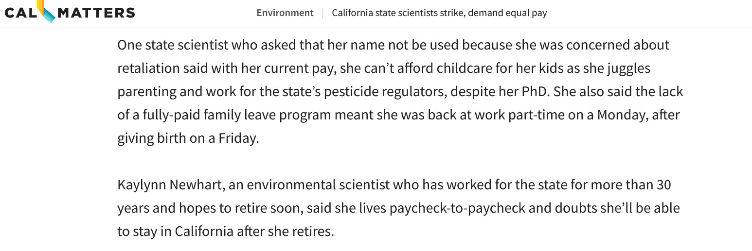 One state scientist who asked that her name not be used because she was concerned about retaliation said with her current pay, she can’t afford childcare for her kids as she juggles parenting and work for the state’s pesticide regulators, despite her PhD. She also said the lack of a fully-paid family leave program meant she was back at work part-time on a Monday, after giving birth on a Friday. 

Kaylynn Newhart, an environmental scientist who has worked for the state for more than 30 years and hopes to retire soon, said she lives paycheck-to-paycheck and doubts she’ll be able to stay in California after she retires.