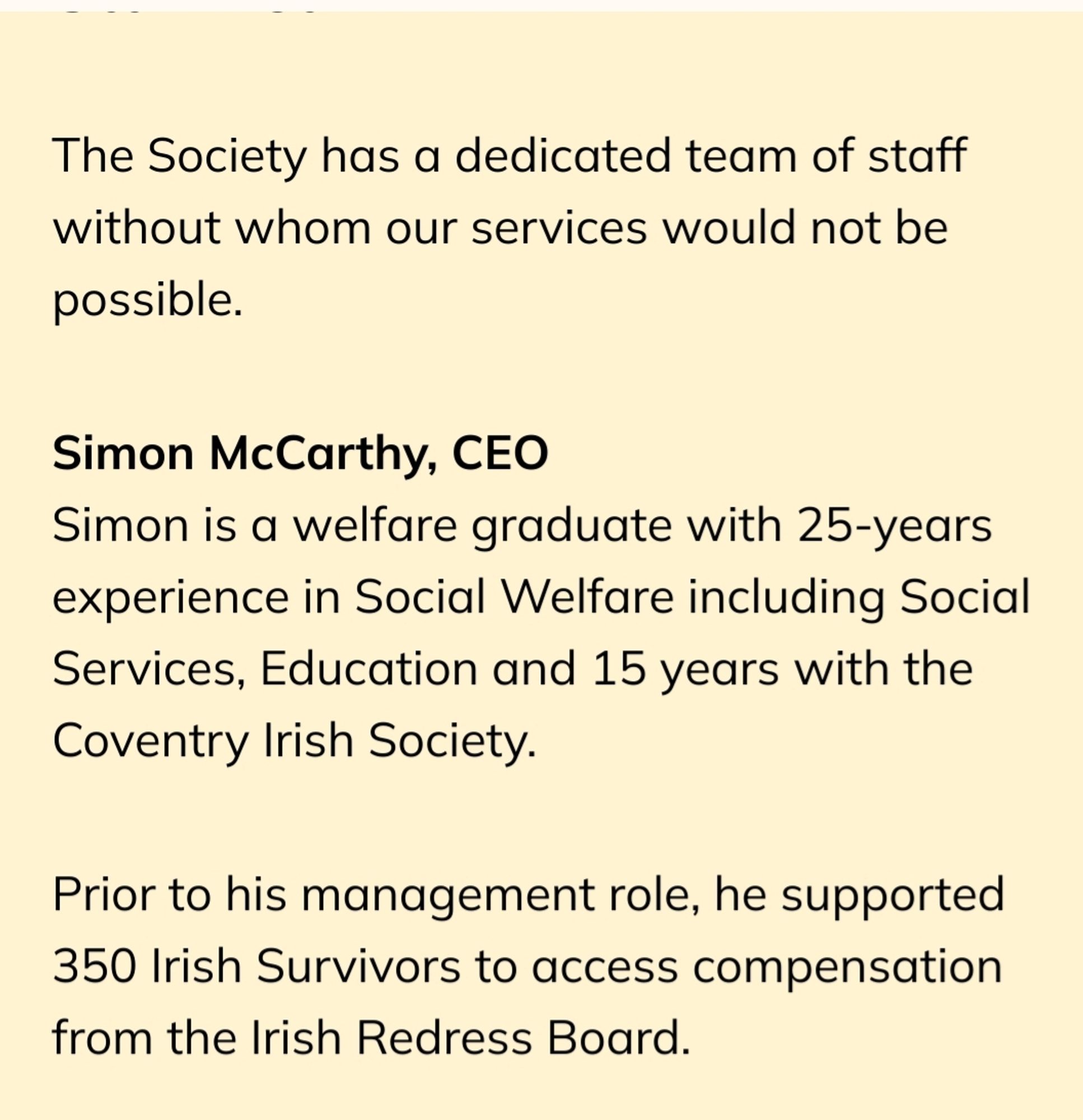 The Society has a dedicated team of staff without whom our services would not be possible.


Simon McCarthy, CEO

Simon is a welfare graduate with 25-years experience in Social Welfare including Social Services, Education and 15 years with the Coventry Irish Society.


Prior to his management role, he supported 350 Irish Survivors to access compensation from the Irish Redress Board.