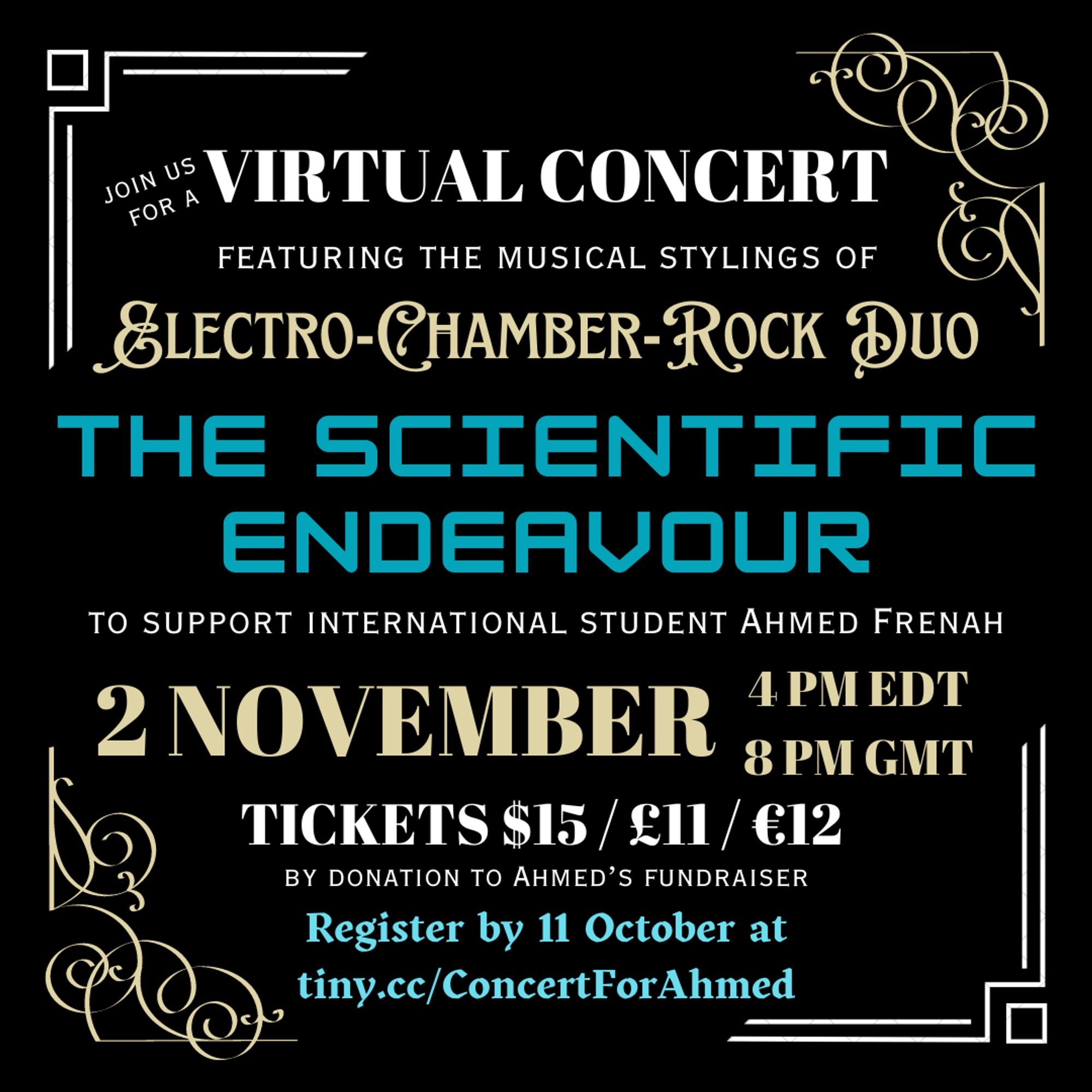 A black square graphic with gold and silver border effects. Gold, white, and blue text reads: “Join us for a virtual concert featuring the musical stylings of electro-chamber rock duo The Scientific Endeavour to support international student Ahmed Frenah.”

In gold text: 2 November, 4pm EDT, 8pm GMT

In white text: Tickets $15 / £11 / €12 by donation to Ahmed’s fundraiser

In blue text: Register by 11 October at tiny.cc/ConcertForAhmed