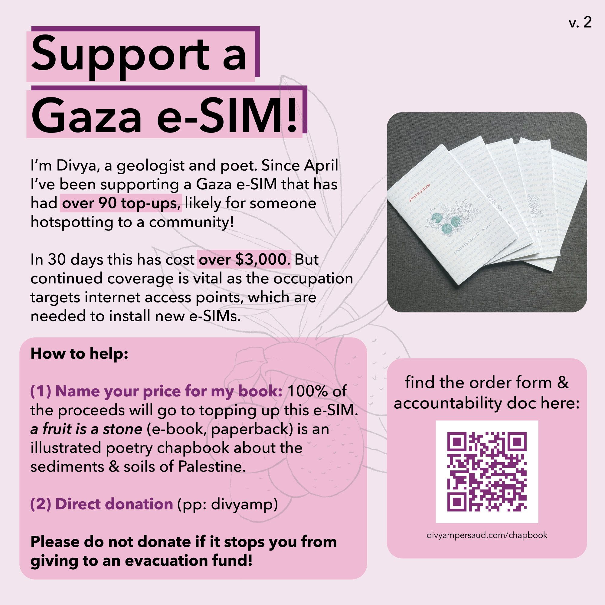 A light pink graphic with a line drawing of a bunch of olives in the background Title: support a Gaza e-SIM! Text: “I'm Divya, a geologist and poet. Since April I've been supporting a Gaza e-SIM that has had over 90 top-ups, likely for someone hotspotting to a community! In 30 days this has cost over $3,000. But continued coverage is vital as the occupation targets internet access points, which are needed to install new e-SIMs. How to help: (1) Name your price for my book: 100% of the proceeds will go to topping up this e-SIM. a fruit is a stone (e-book, paperback) is an illustrated poetry chapbook about the sediments & soils of Palestine. (2) Direct donation (pp: divyamp) Please do not donate if it stops you from giving to an evacuation fund!” On the right is a photo of five white paperback books splayed out on a gray background, each titled “a fruit is a stone” in red. Below is a QR code titled “find the order form & accountability doc here” and divyampersaud.com/chapbook