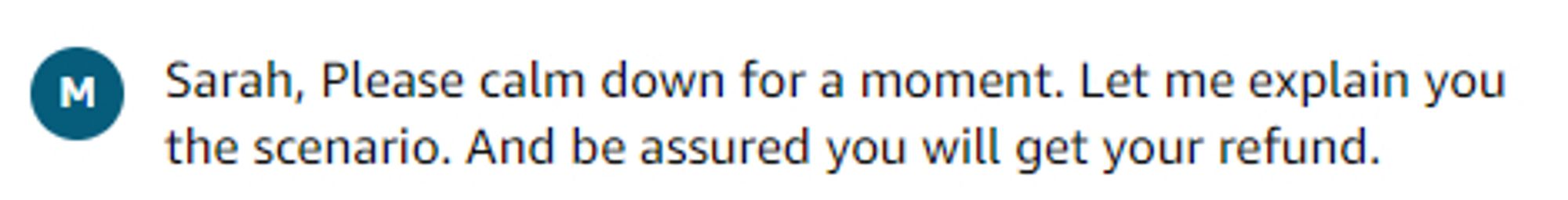 some dickhead named Modak at amazon who said "Sarah, please calm down for a moment. Let me explain you the scenario. And be assured you will get your refund."