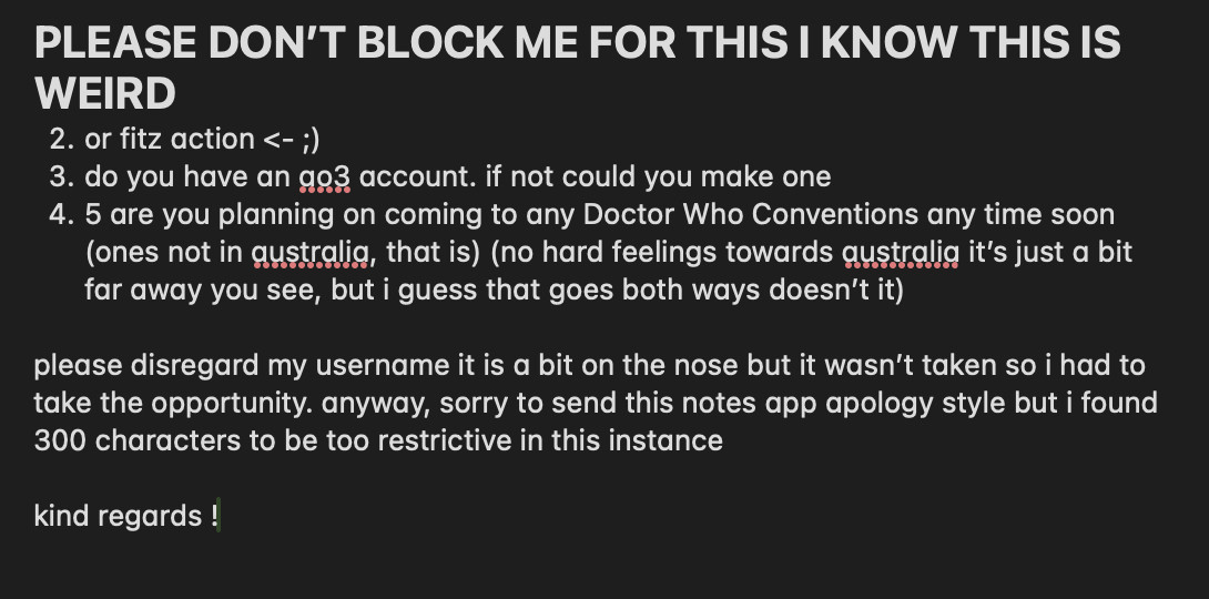 PLEASE DON’T BLOCK ME FOR THIS I KNOW THIS IS WEIRD
2. or fitz action <- ;) 
3. do you have an ao3 account. if not could you make one
4. 5 are you planning on coming to any Doctor Who Conventions any time soon (ones not in australia, that is) (no hard feelings towards australia it’s just a bit far away you see, but i guess that goes both ways doesn’t it)

please disregard my username it is a bit on the nose but it wasn’t taken so i had to take the opportunity. anyway, sorry to send this notes app apology style but i found 300 characters to be too restrictive in this instance 

kind regards !