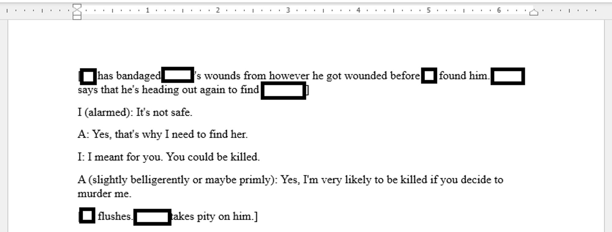 [Redacted1 has bandaged Redacted2's wounds from however he got wounded before Redacted1 found him. Redacted2 says that he's heading out again to find his sister.]
I (alarmed): It's not safe.
A: Yes, that's why I need to find her.
I: I meant for you. You could be killed.
A (slightly belligerently or maybe primly): Yes, I'm very likely to be killed if you decide to murder me.
[Redacted1 flushes. Redacted2 takes pity on him.]