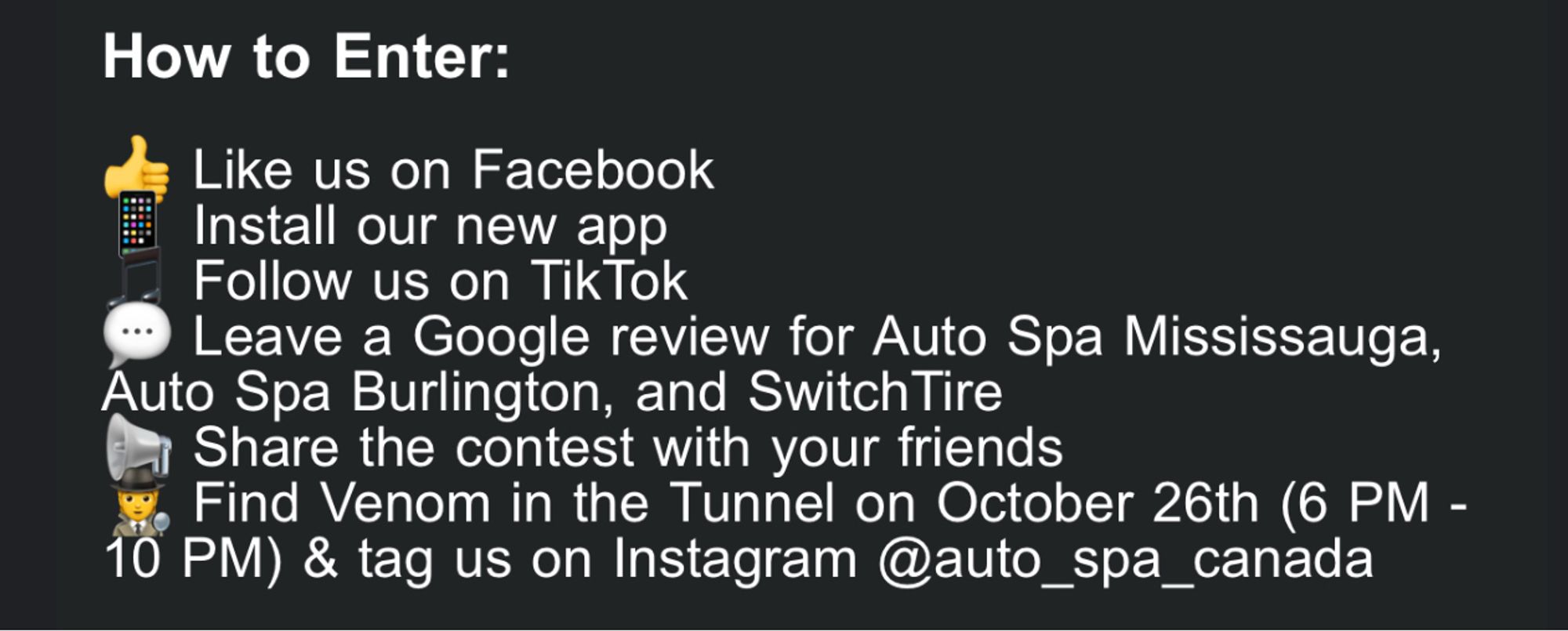 How to Enter:
Like us on Facebook
Install our new app
Follow us on TikTok
Leave a Google review for Auto Spa Mississauga,
Auto Spa Burlington, and SwitchTire A Share the contest with your friends
Find Venom in the Tunnel on October 26th (6 PM -
10 PM) & tag us on Instagram @auto_spa_canada