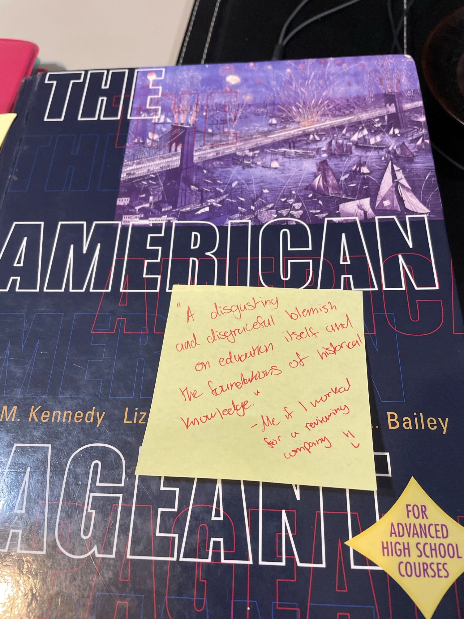 A high school history textbook, The American Pageant (2002!), which is mostly jingoistic bullshit. On the cover is a post-it note from my HS sophomore daughter summing up her thoughts after studying tonight. 

“A disgusting and disgraceful blemish on education itself and the foundations of historical knowledge.

—Me if I worked for a reviewing company”