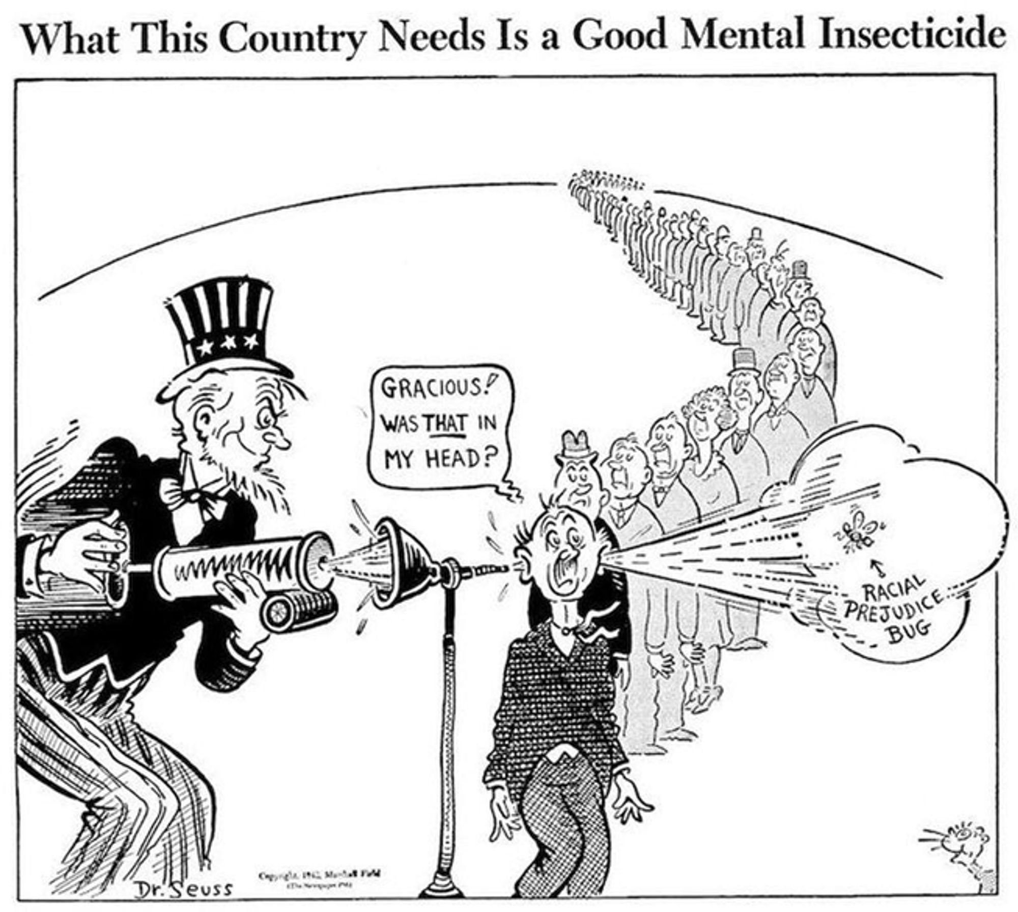 A Dr. Seuss WWII-era political cartoon entitled "What This Country Needs Is a Good Mental Insecticide." Picture shows a long line of Americans; Uncle Sam stands at a funnel in which he's spraying insecticide into the first person's ear. A cloud comes out of his other ear with an insect in it labeled "Racial prejudice bug." The person comments "Gracious! Was THAT in my head?"