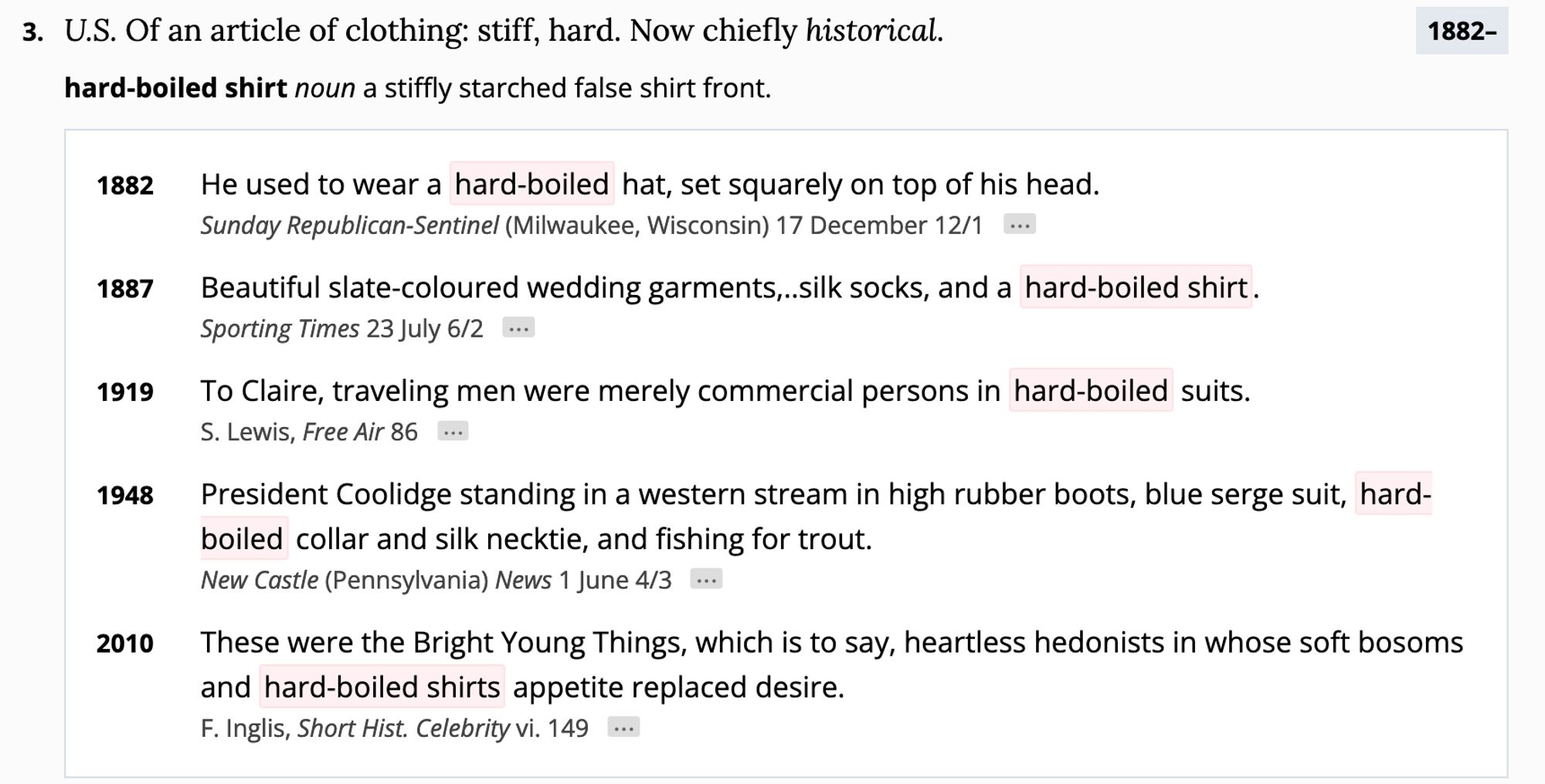 3.
1882–
U.S. Of an article of clothing: stiff, hard. Now chiefly historical.
hard-boiled shirt noun a stiffly starched false shirt front.

    1882

        He used to wear a hard-boiled hat, set squarely on top of his head.

    Sunday Republican-Sentinel (Milwaukee, Wisconsin) 17 December 12/1

1887

    Beautiful slate-coloured wedding garments,..silk socks, and a hard-boiled shirt.

Sporting Times 23 July 6/2
1919

    To Claire, traveling men were merely commercial persons in hard-boiled suits.

S. Lewis, Free Air 86
1948

    President Coolidge standing in a western stream in high rubber boots, blue serge suit, hard-boiled collar and silk necktie, and fishing for trout.

New Castle (Pennsylvania) News 1 June 4/3
2010

    These were the Bright Young Things, which is to say, heartless hedonists in whose soft bosoms and hard-boiled shirts appetite replaced desire.

F. Inglis, Short Hist. Celebrity vi. 149