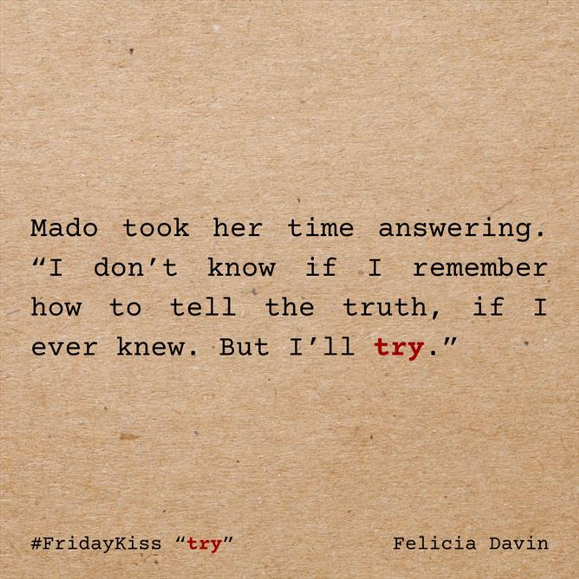 Mado took her time answering. “I don’t know if I remember how to tell the truth, if I ever knew. But I’ll try.”