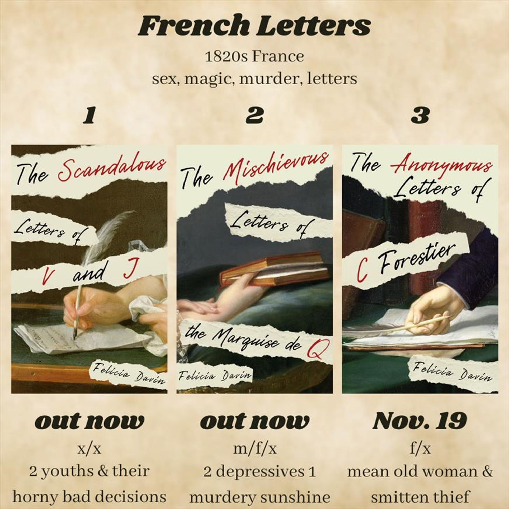 French Letters: 1820s France, sex, magic, murder, letters. Three book covers with accompanying text: 1 The Scandalous Letters of V and J, out now, x/x, 2 youths & their horny bad decisions; 2 The Mischievous Letters of the Marquise de Q, out now, m/f/x, 2 depressives 1 murdery sunshine; 3 The Anonymous Letters of C Forestier, Nov. 19, f/x, mean old woman & smitten thief