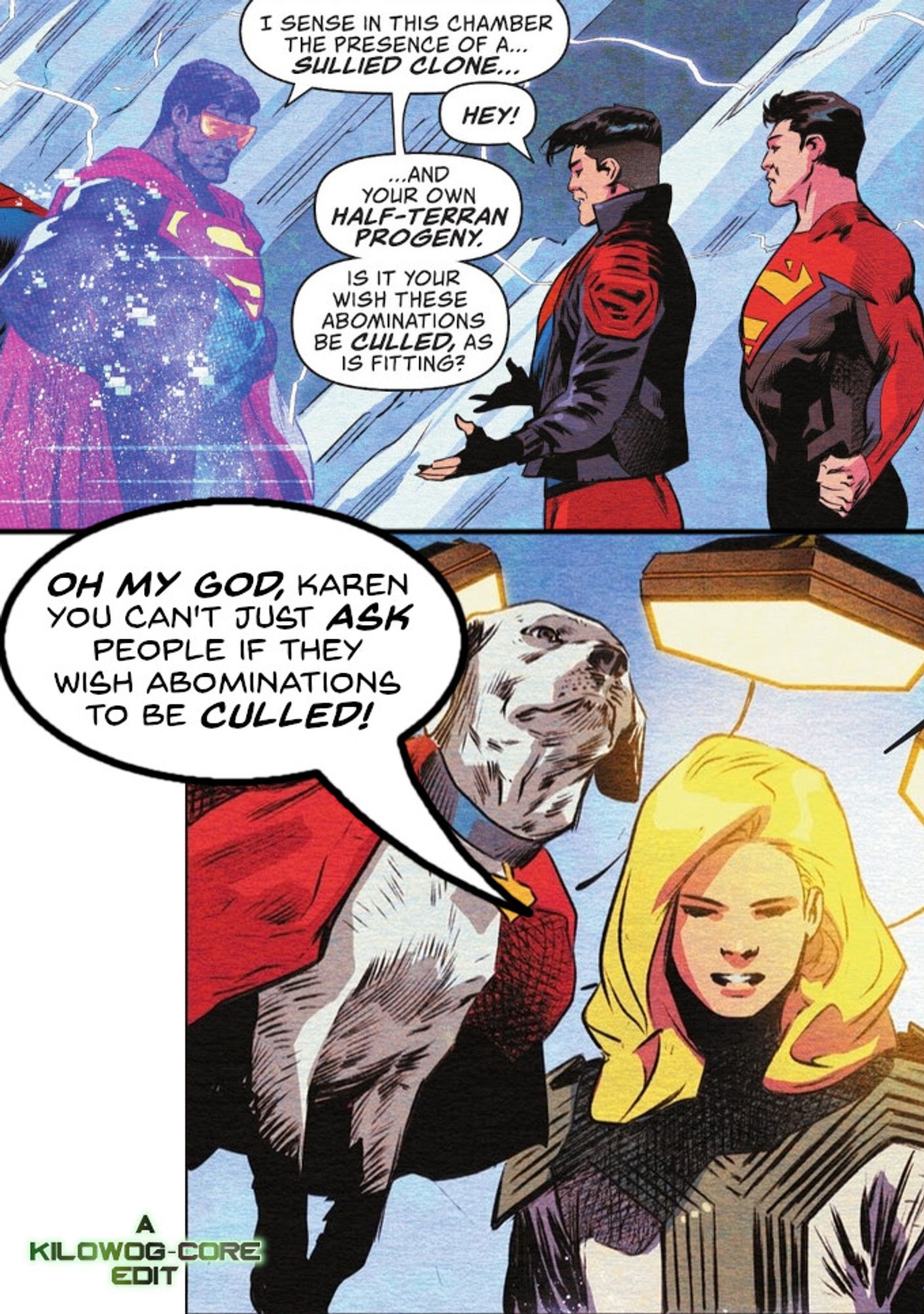 Two comic panels. In the first, a hologram of the Eradicator, a sentient computer program modeled on Superman, looks at Conner Kent, a.k.a. Superboy and Jon Kent, a.k.a. Superman in the Fortress of Solitude. Eradicator says, "I sense in this chamber the presence of a... sullied clone..." Superboy protests, "Hey!" but Eradicator continues with, "And your own half-terran progeny. Is it your wish these abominations be culled, as is fitting?" The next panel shows Krypto and Supergirl looking on. Supergirl says, "Oh my god, Karen, you can't just ask people if they wish abominations to be culled!" A caption reads "A Kilowog-core Edit"