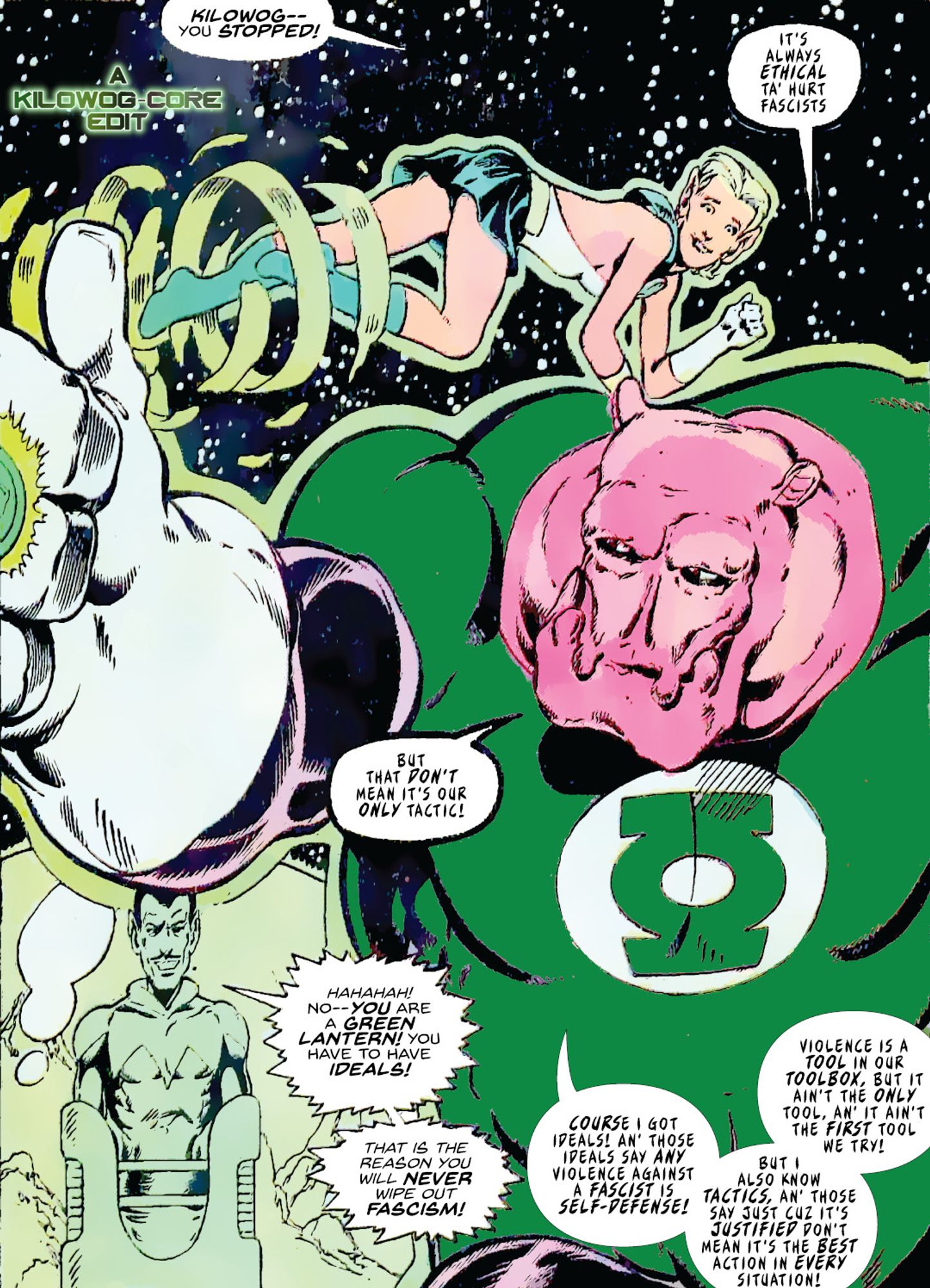 Sinestro, enemy of the Green Lanterns, is incarcerated in a green bubble on the moon. Kilowog stands in front of him, facing away from Sinestro and toward the reader. Arisia Raab, the elf-like Green Lantern, flies behind them. Arisia says, "Kilowog-- you stopped!" Kilowog says "It's always ethical to hurt fascists, but that don't mean it's our only tactic." Sinestro gloats, "Hahahah! No, you are a Green Lantern! You have to have ideals! That is the reason you will never wipe out fascism!" Kilowog replies, "Course I got ideals! An' those ideals say any violence against a fascist is self-defense! But I also know tactics, an' those say just cuz it's justified don't mean it's the best action in every situation! Violence is a tool in our toolbox, but it ain't the only tool. An' it ain't the first tool we try!" A caption reads "A Kilowog-core Edit".)