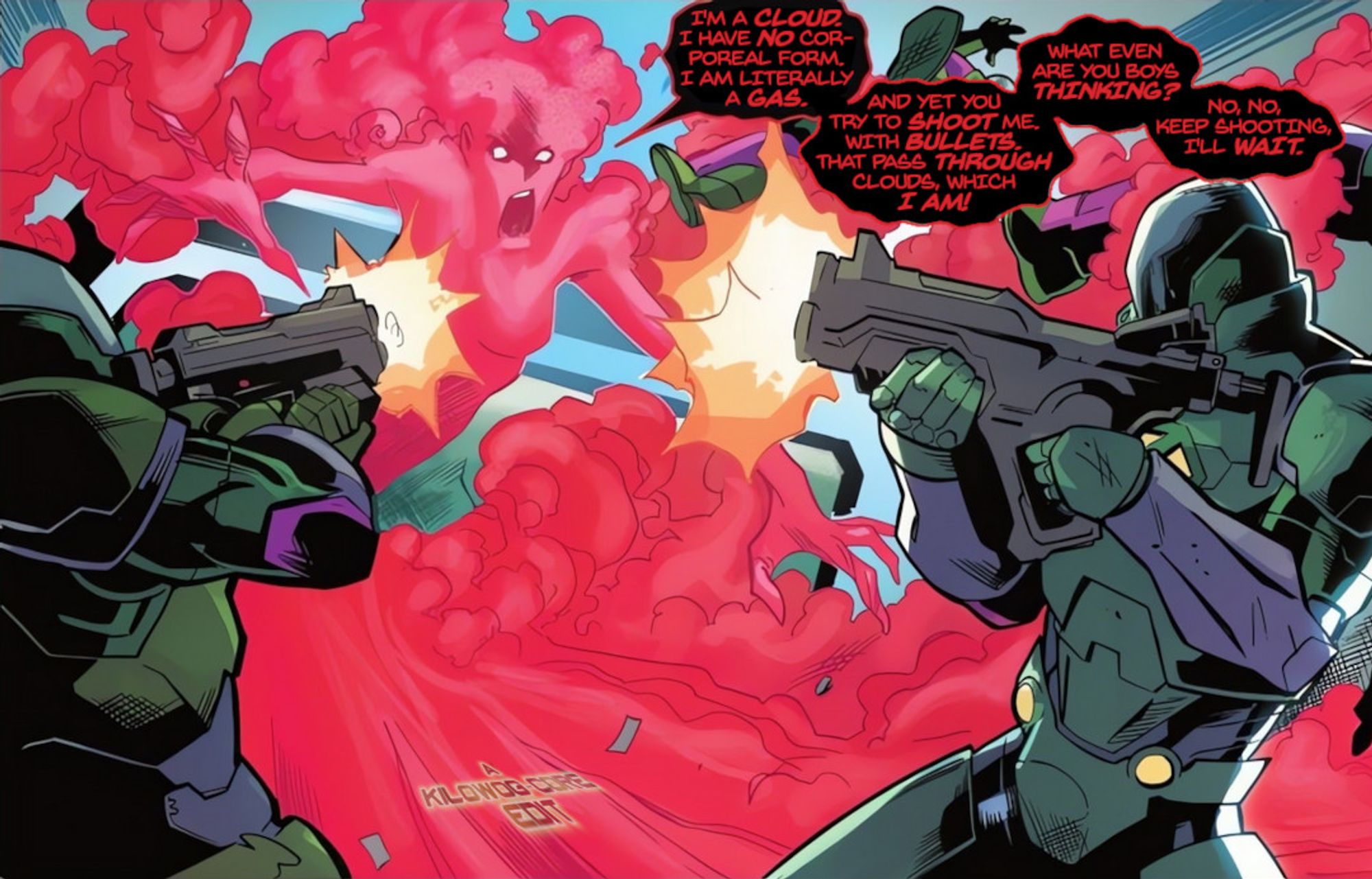 In a comic panel Red Cloud, a supervillain who can turn into red gas, is being shot at by heavily armored security guards. The bullets, naturally, have no effect. She says, "I'm a cloud. I have no corporeal form. I am literally a gas. And yet you try to shoot me with bullets, that pass through clouds, which I am! What even are you boys thinking? No, no, keep shooting, I'll wait." A caption reads "A Kilowog-core Edit".