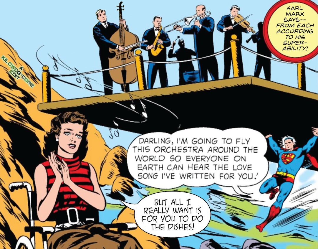 In a comic panel Superman is carrying a bandstand with a six-musician orchestra playing on it. He speaks to Lori Lemaris, his college sweetheart, who is a mermaid and is in a wheelchair as her civilian identity. Superman says, "Darling, I'm going to fly this orchestra around the world so everyone on Earth can hear the love song I've written for you!" Lori looks sad and says, "But all I really want is for you to do the dishes!" A caption reads, "Karl Marx says-- from each according to his super-ability!" Another caption reads"A Kilowog-core Edit"