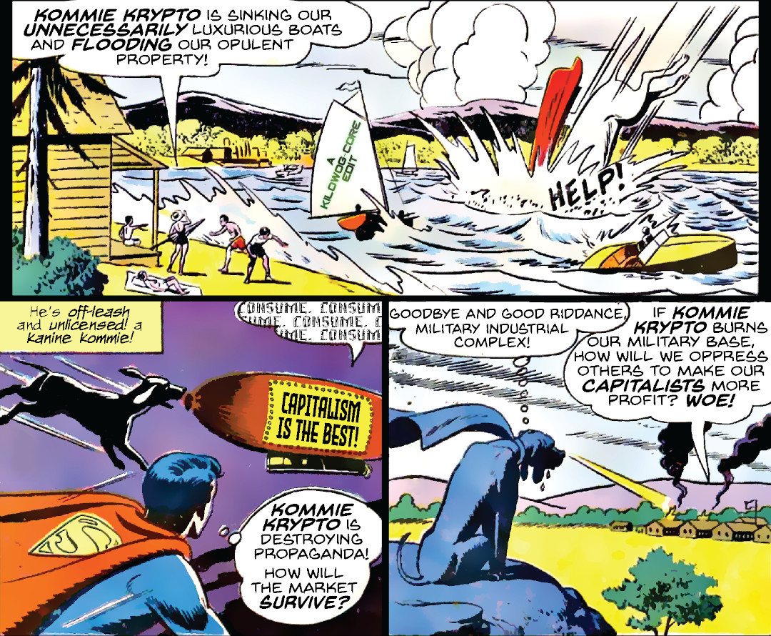 Three edited comic panels. In the first, a giant Krypto dives into a lake, upsetting boats and sending a wave toward a lakehouse with beachgoers. Someone shouts "Help!" A beachgoer says, "Kommie Krypto is sinking our unnecessarily luxurious boats and flooding our opulent property!" In the second panel, a caption reads, "He's off-leash and unlicensed! A Kanine Kommie! Krypto goes after a blimp that reads "Capitalism is the best!" and is saying "Consume" in a robotic tone over and over. Superboy flies by and thinks, "Kommie Krypto is destroying propaganda! How will the market survive?" In the final panel Krypto is using his X-Ray vision to destroy a military base. Krypto thinks, "Goodbye and good riddance, military industrial complex!" Someone in the base says, "If Kommie Krypto burns our military base, how will we oppress others to make our capitalists more profit? Woe!" A caption reads "A Kilowog-core Edit".