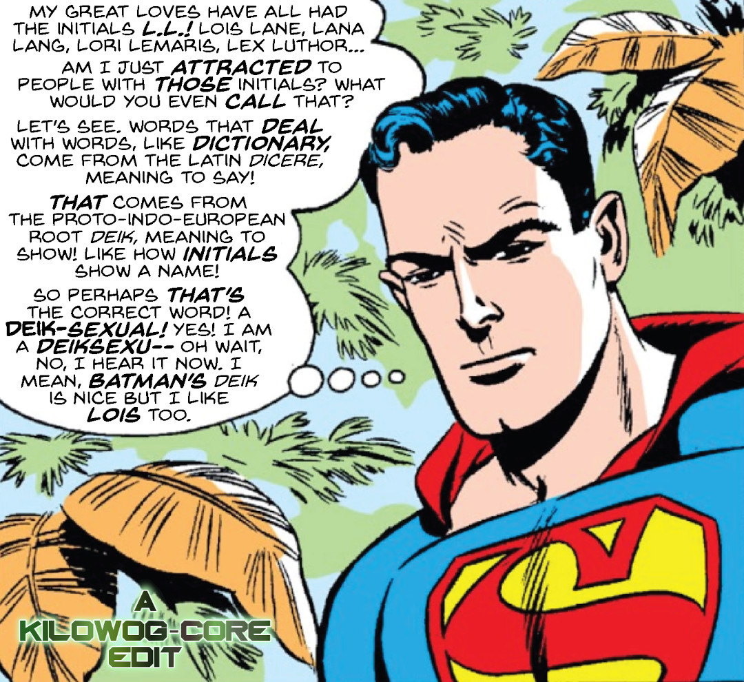 In a comic panel Superman, surrounded by a green jungle, furrows his brow in thought. He says, "My great loves have all had the initials L.L.! Lois Lane, Lana Lang, Lori Lemaris, Lex Luthor...am I just attracted to people with those initials? What would you even call that? Let's see, words that deal with words, like dictionary, come from the Latin dicere, meaning to say! That comes from the proto-indo-european root Deik, meaning to show! Like how initials show a name! So perhaps that's the correct word! A deik-sexual! Yes, I am a deiksexu-- oh wait, no, I hear it now. I mean, Batman's deik is nice but I like Lois too." A caption reads "A Kilowog-core Edit."