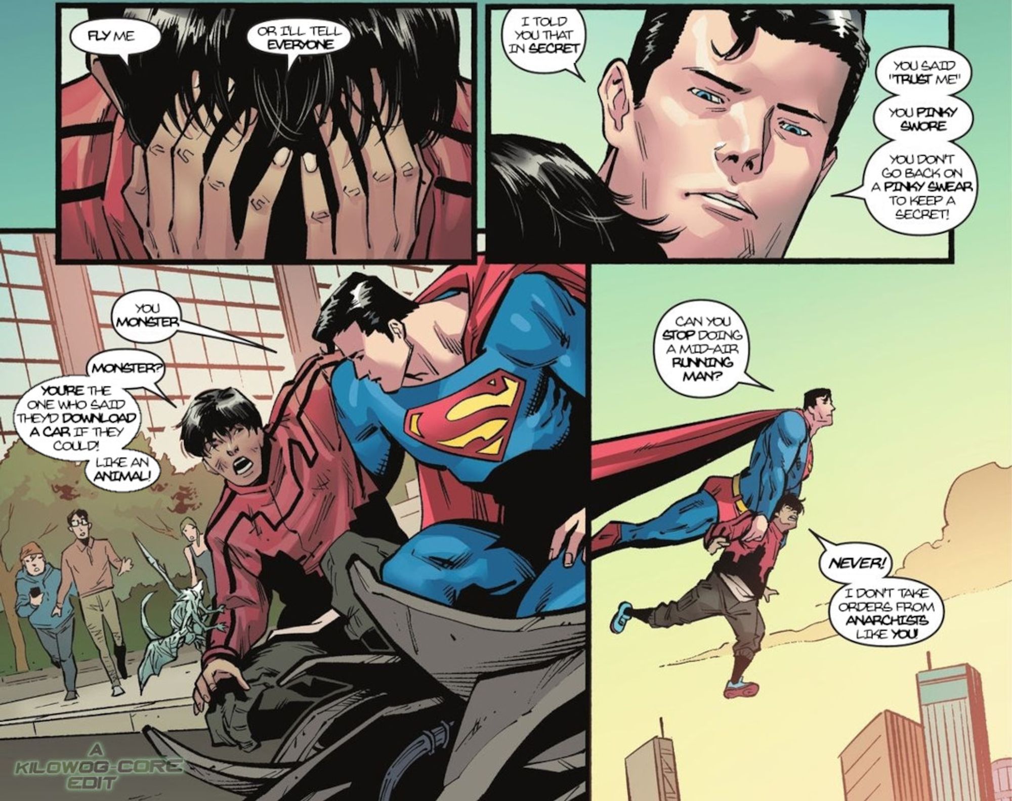 Four comic panels. City Boy, a.k.a. Cameron Kim, puts his head in his hands and says, "Fly me. Or I'll tell everyone." Superman looks down at him and says, "I told you that in secret. You said trust me. You pinky swore. You don't go back on a pinky swear to keep a secret!" As Superman puts an arm around City Boy, he says, "You monster." City boy replies, "Monster? You're the one who said they'd download a car if they could! LIke an animal!" The final panel has Superman holding City Boy by his arms, flying him. City Boy's legs are splayed in midair. Superman says, "Can you stop doing a mid-air running man?" City Boy says, "Never! I don't take orders from anarchists like you!" A caption reads, "A Kilowog-core Edit".