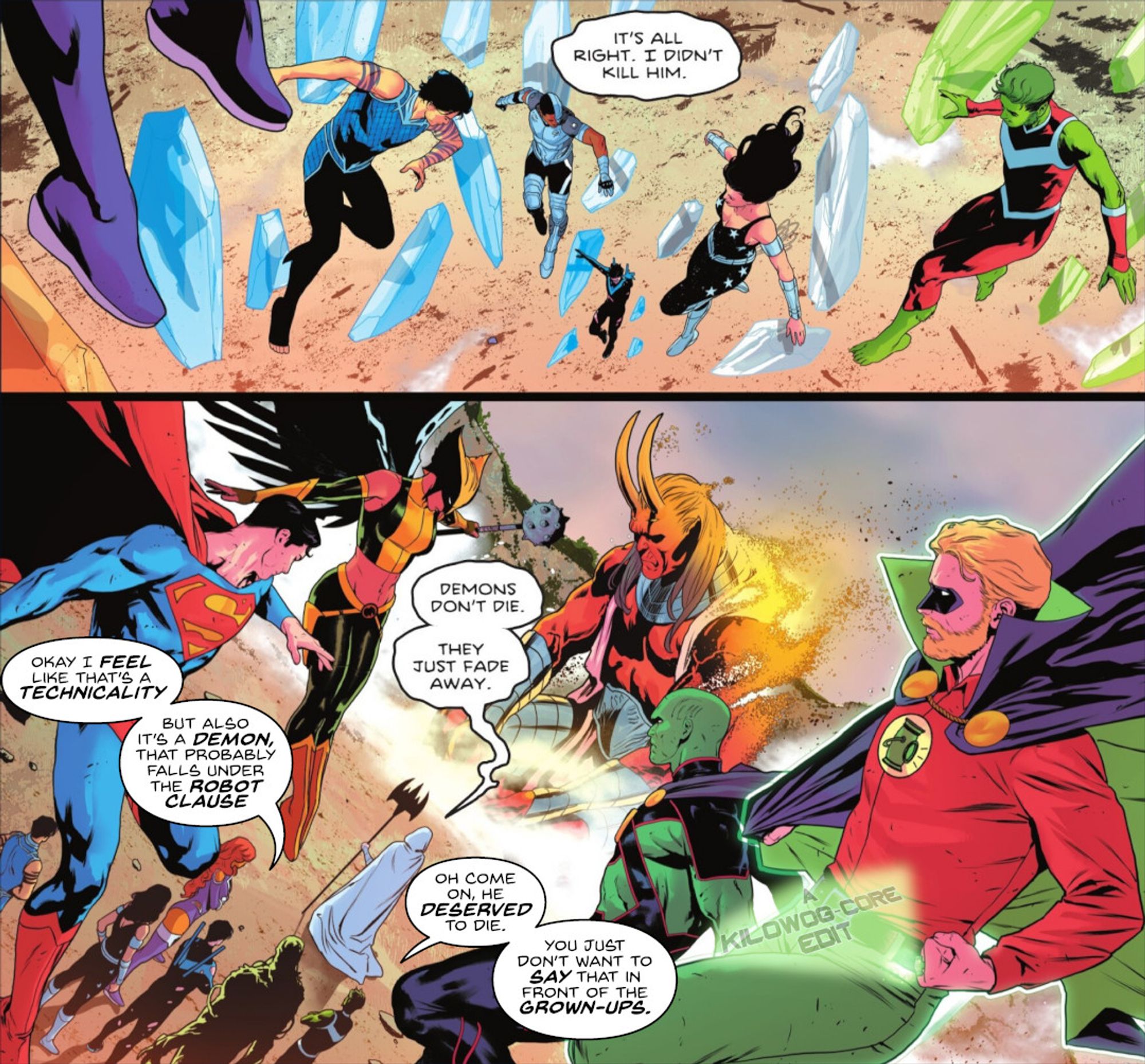 Two comic panels. In the first, as the Titans float down to the earth under Raven's power, Raven says, "It's all right. I didn't kill him." In the second panel the Titans stand behind Raven, who is in a white robe. Superman, Hawkgirl, Martian Manhunter, and the Golden Age Green Lantern, a.k.a. Alan Scott, look on as Trigon, Raven's demon father, slowly dissolves into nothingness. Raven says, "Demons don't die. They just fade away." Nightwing says, "Okay I feel like that's a technicality. But also it's a demon, that probably falls under the robot clause." Beast Boy says, "Oh come on, he deserved to die. You just don't want to say that in front of the grown-ups." A caption reads "A Kilowog-core Edit".