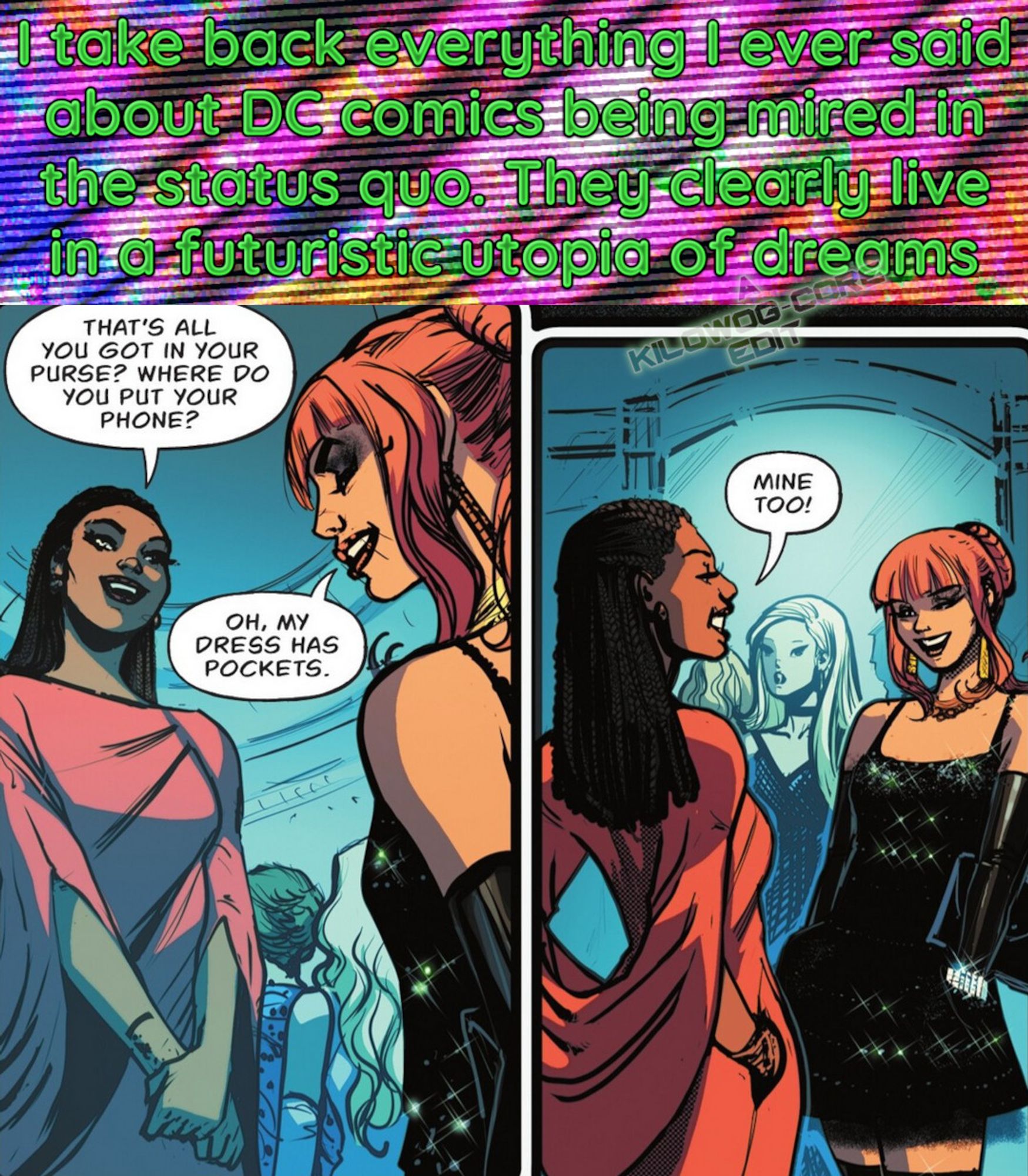 In a comic panel Natasha Irons (a.k.a. Steel) and Lilith Clay (a.k.a. Omen), both dressed in fancy dresses for a formal event, are talking with each other. Natasha says, "That's all you got in your purse? Where do you put your phone?" Lilith says, "Oh, my dress has pockets." Lilith and Natasha both put their hands in their pockets, showing them off to each other. Natasha says, "Mine too!" A caption reads, "I take back everything I ever said about DC comics being mired in the status quo. They clearly live in a futuristic utopia of dreams. A caption reads "A Kilowog-core Edit".