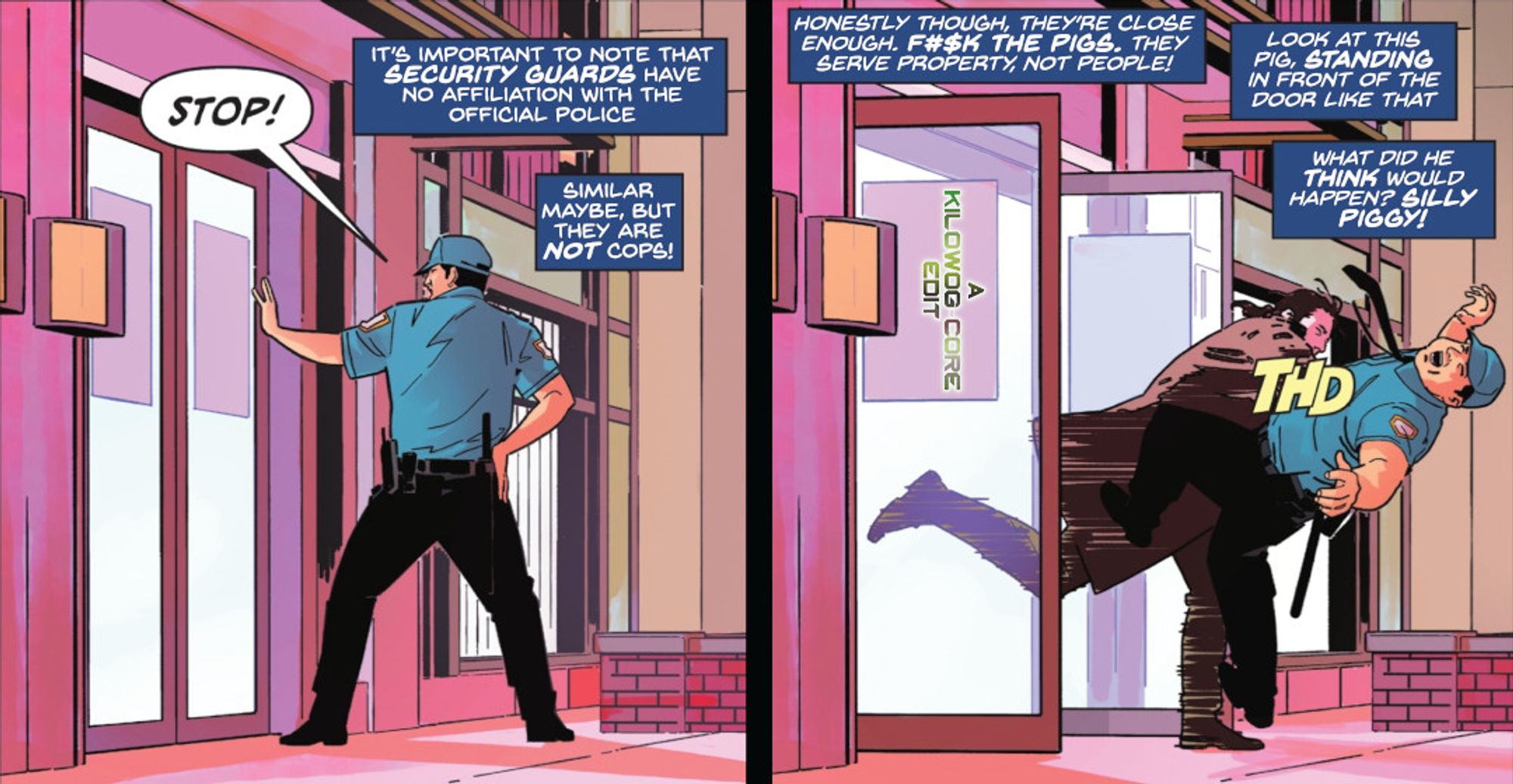 Two comic panels. In the first a security guard in a blue uniform with one hand on his truncheon holds up his left hand toward a pair of double doors. He shouts, "Stop!" Captions read, "It's important to note that security guards have no affiliation with the official police. Similar, maybe, but they are not cops!" In the next panel a fleeing man slams through the doors, ramming into the security guard and bowling him over with a "Thd" sound effect. Captions read, "Honestly though, they're close enough. [Expletive] the pigs. They serve property, not people! Look at this pig, standing in front of the door like that. What did he think would happen? Silly piggy!" Another caption reads "A Kilowog-core Edit"