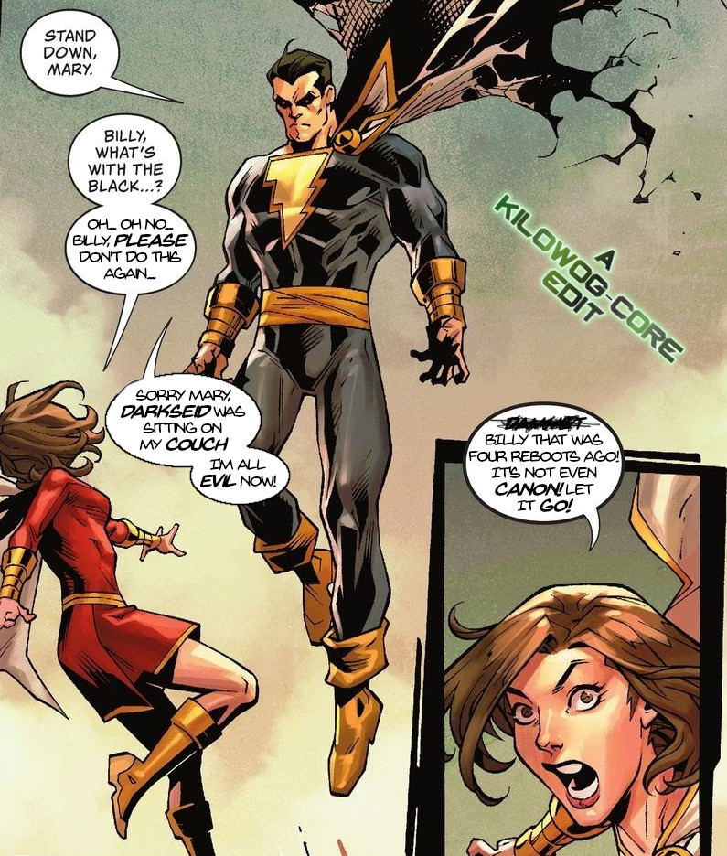 Two comic panels. In the first Mary Marvel is confronted with the Captain, but in a black suit and heavy eyeliner, and a tattered cape. The Captain says, "Stand down, Mary." Mary says, "Billy, what's with the black...? Oh... oh no... Billy, please don't do this again..." The Captain says, "Sorry Mary, Darkseid was sitting on my couch. I'm all evil now." In the second panel Mary shouts, "[censored] Billy that was four reboots ago! It's not even canon! Let it go!" A caption reads "A Kilowog-core Edit".