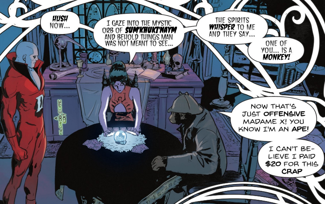 In a comic panel Deadman and Detective Chimp are in Madam Xanadu's magic shop, surrounded by magical paraphenalia. Madame Xanadu sits at a table with her tarot cards scattered about, gazing at a glowing crystal ball. She says, "Hush now... I gaze into the mystic orb of Sum'Khuki'Naym and behold things man was not meant to see... the spirits whisper to me and they say... one of you... is a monkey!" Detective Chimp says, "Now that's just offensive Madame X! You know I'm an ape! I can't believe I paid $20 for this crap". A caption reads, "A Kilowog-core Edit".)