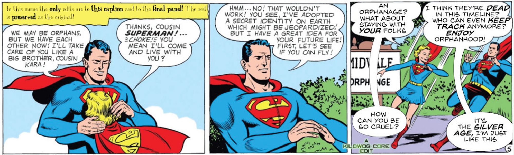 Three comic panels. The first is captioned, "In this meme the only edits are to this caption and to the ifnal panel! The rest is preserved as the original!" Superman is hugging his cousin, Supergirl. Superman says, "We may be orphans, but we have each other now! I'll take care of you like a big brother, cousin Kara!" Supergirl replies, "Thanks, cousin Superman! (choke) You mean I'll come to live with you?" Superman says, "Hmm... no! That wouldn't work! You see, I've adopted a secret identity on Earth which might be jeopardized! But I have a great idea for your future life! First, let's see if you can fly!" In the third panel the two supers land at Midvale Orphanage. Supergirl says, "An orphanage? What about staying with your folks?" Superman replies, "I think they're dead in this timeline? Who can even keep track anymore. Enjoy orphanhood!" Supergirl says, "How can you be so cruel?" Superman replies, "It's the Silver Age, I'm just like this." A caption reads "A Kilowog-core Edit".