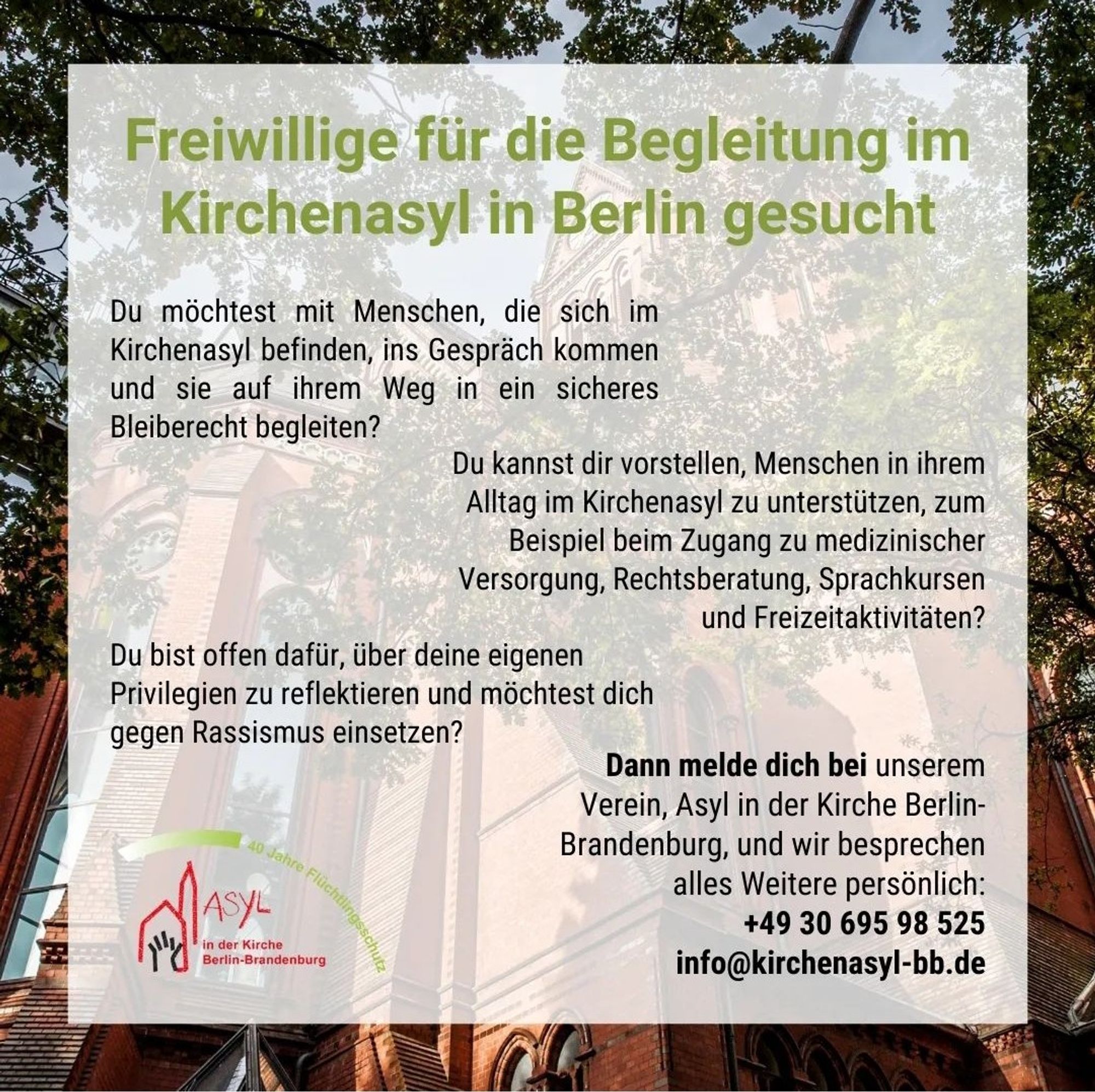 Freiwillige für die Begleitung im
Kirchenasyl in Berlin gesucht
Du möchtest mit Menschen, die sich im Kirchenasyl befinden, ins Gespräch kommen und sie auf ihrem Weg in ein sicheres Bleiberecht begleiten?
Du kannst dir vorstellen, Menschen in ihrem Alltag im Kirchenasyl zu unterstützen, zum Beispiel beim Zugang zu medizinischer Versorgung, Rechtsberatung, Sprachkursen
und Freizeitaktivitäten?
Du bist offen dafür, über deine eigenen
Privilegien zu reflektieren und möchtest dich
gegen Rassismus einsetzen?
in der Kirche
Berlin-Brandenburg
Dann melde dich bei unserem Verein, Asyl in der Kirche BerlinBrandenburg, und wir besprechen
alles Weitere persönlich:
+49 30 695 98 525 info@kirchenasyl-bb.de
