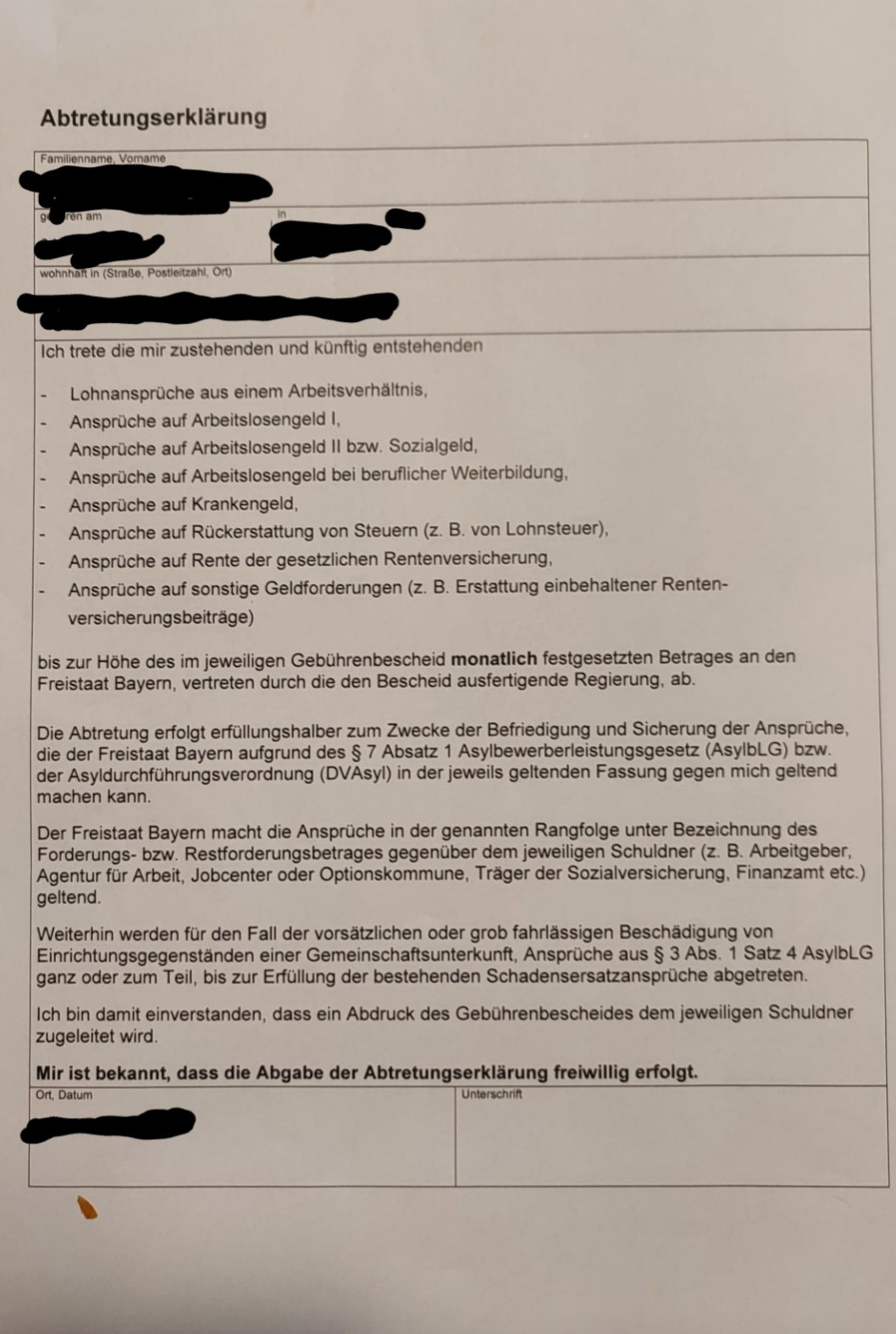 Foto einer Abtretungserklärung. 
Text: Abtretungserklärung

Familienname Vomame

wohnhaft: (Straße PLZ Ort)

Ich trete die mir zustehenden und künftig entstehenden
Lohnansprüche aus einem Arbeitsverhältnis,
Ansprüche auf Arbeitslosengeld 1,
Ansprüche auf Arbeitslosengeld II bzw. Sozialgeld,
Ansprüche auf Arbeitslosengeld bei beruflicher Weiterbildung.
Ansprüche auf Krankengeld,
Ansprüche auf Rückerstattung von Steuern (z. B. von Lohnsteuer),
Ansprüche auf Rente der gesetzlichen Rentenversicherung,
Ansprüche auf sonstige Geldforderungen (z. B. Erstattung einbehaltener Renten- versicherungsbeiträge)
bis zur Höhe des im jeweiligen Gebührenbescheid monatlich festgesetzten Betrages an den Freistaat Bayern, vertreten durch die den Bescheid ausfertigende Regierung, ab. 
Die Abtretung erfolgt erfüllungshalber zum Zwecke der Befriedigung und Sicherung der Ansprüche, die der Freistaat Bayern aufgrund des § 7 Absatz 1 Asylbewerberleistungsgesetz (AsylbLG) bzw. der Asyldurchführungsverordnung