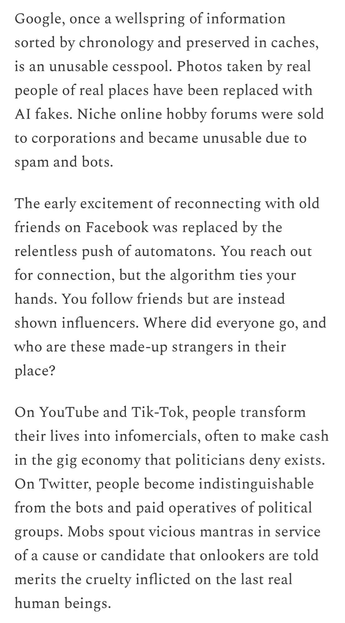 Google, once a wellspring of information sorted by chronology and preserved in caches, is an unusable cesspool. Photos taken by real people of real places have been replaced with AI fakes. Niche online hobby forums were sold to corporations and became unusable due to spam and bots.

The early excitement of reconnecting with old friends on Facebook was replaced by the relentless push of automatons. You reach out for connection, but the algorithm ties your hands. You follow friends but are instead shown influencers. Where did everyone go, and who are these made-up strangers in their place?

On YouTube and Tik-Tok, people transform their lives into infomercials, often to make cash in the gig economy that politicians deny exists. On Twitter, people become indistinguishable from the bots and paid operatives of political groups. Mobs spout vicious mantras in service of a cause or candidate that onlookers are told merits the cruelty inflicted on the last real human beings.