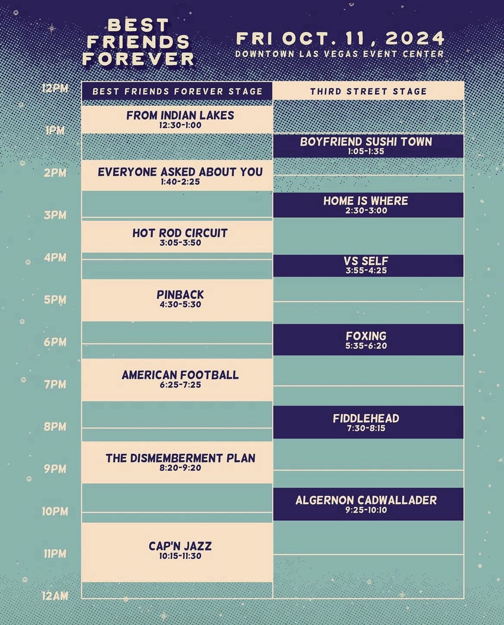 Poster:

BEST FRIENDS FOREVER FESTIVAL

FRI OCT. 11. 2024
DOWNTOWN LAS VEGAS EVENT CENTER

BEST FRIENDS FOREVER STAGE

FROM INDIAN LAKES
12:30-1:00

EVERYONE ASKED ABOUT YOU
1:40-2:25

HOT ROD CIRCUIT
3:05-3:50

PINBACK
4:30-5:30

AMERICAN FOOTBALL*
6:25-7:25

THE DISMEMBERMENT PLAN
8:20-9:20

CAP'N JAZZ
10:15-11:30

THIRD STREET STAGE

BOYFRIEND SUSHI TOWN
1:05-1:35

HOME IS WHERE
2:30-3:00 

VS SELF
3:55-4:25

FOXING
5:35-6:20 

FIDDLEHEAD
7:30-8:15 

ALGERNON CADWALLADER
9:25-10:10

*full disclosure: I have actually heard of (and like) American Football