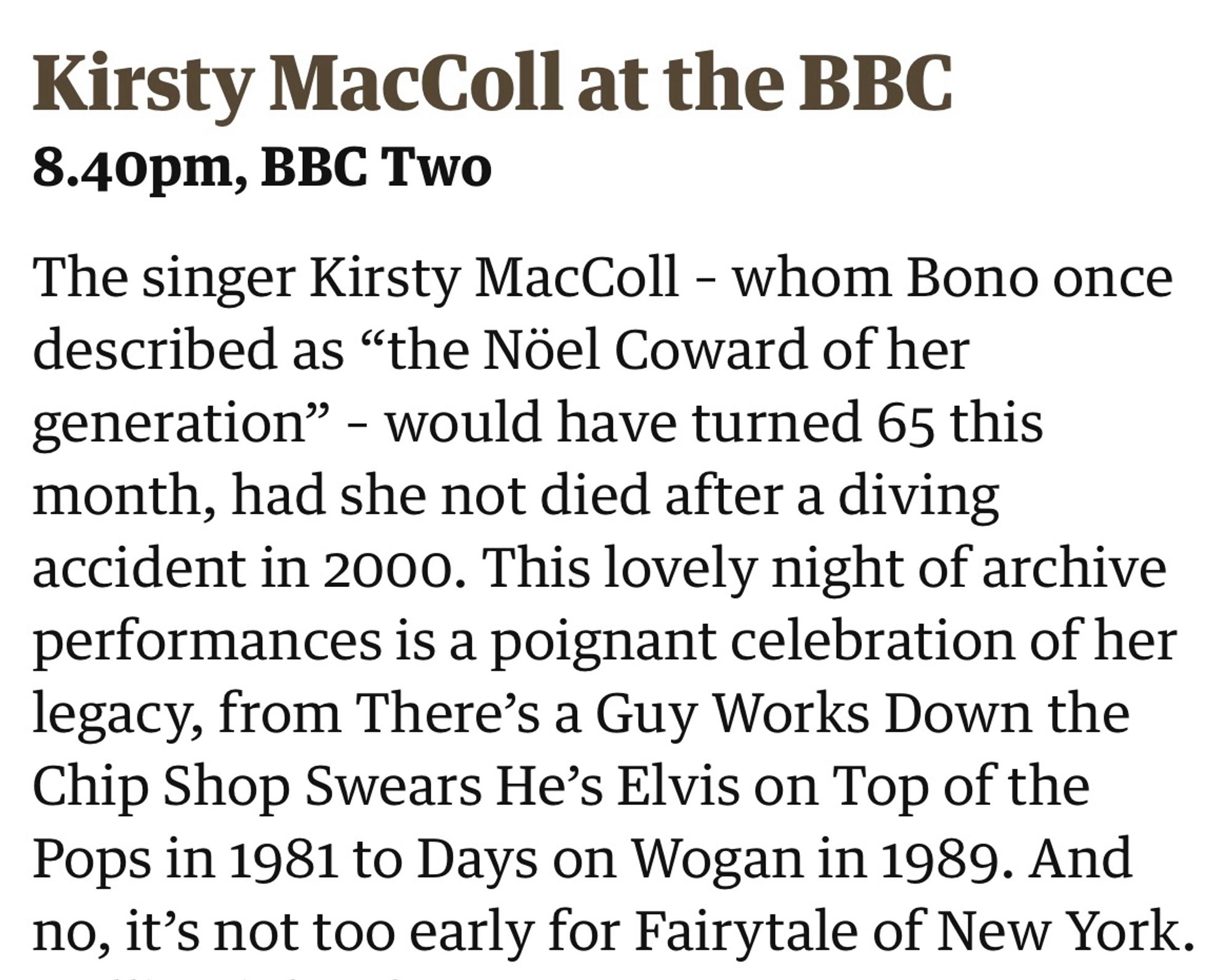 The singer Kirsty MacColl – whom Bono once described as “the Nöel Coward of her generation” – would have turned 65 this month, had she not died after a diving accident in 2000. This lovely night of archive performances is a poignant celebration of her legacy, from There’s a Guy Works Down the Chip Shop Swears He’s Elvis on Top of the Pops in 1981 to Days on Wogan in 1989. And no, it’s not too early for Fairytale of New York.