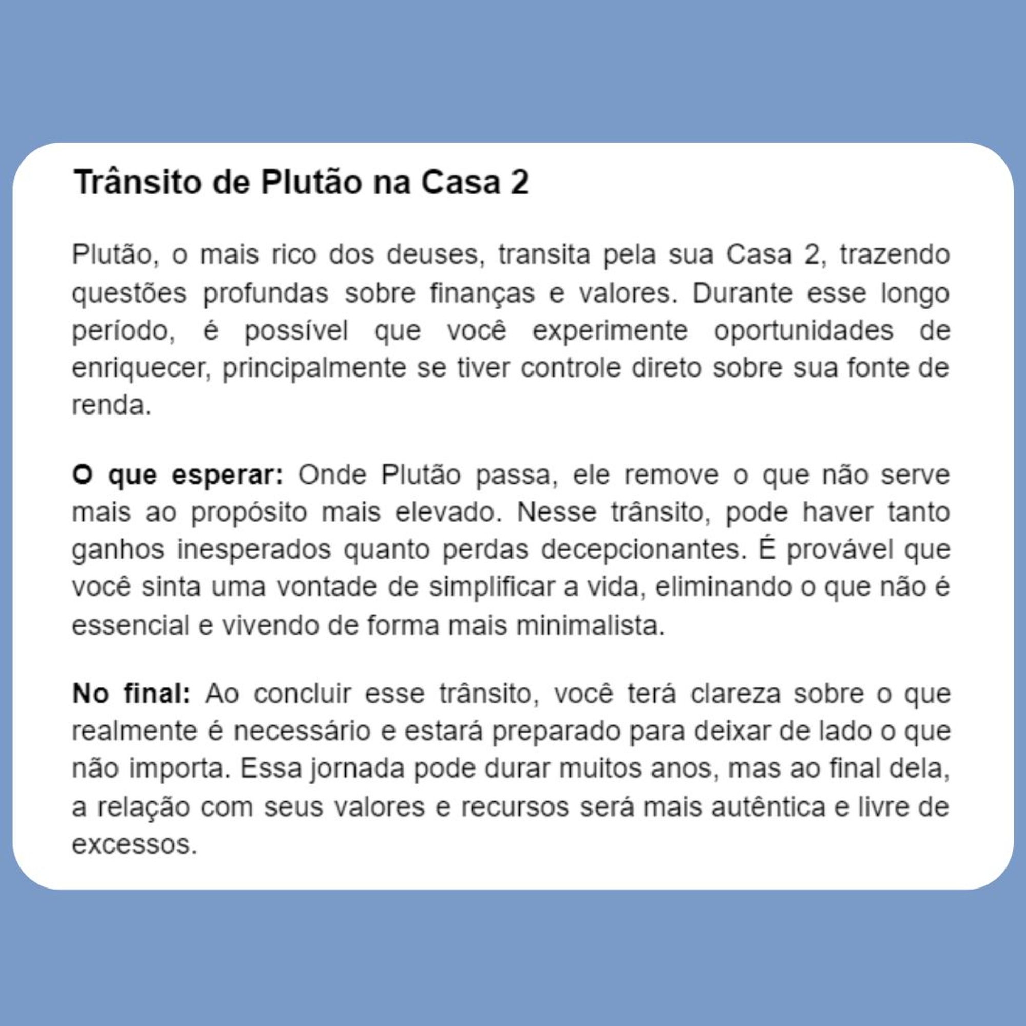 Trânsito de Plutão na Casa 2
Plutão, o mais rico dos deuses, transita pela sua Casa 2, trazendo questões profundas sobre finanças e valores. Durante esse longo período, é possível que você experimente oportunidades de enriquecer, principalmente se tiver controle direto sobre sua fonte de renda.
O que esperar: Onde Plutão passa, ele remove o que não serve mais ao propósito mais elevado. Nesse trânsito, pode haver tanto ganhos inesperados quanto perdas decepcionantes. É provável que você sinta uma vontade de simplificar a vida, eliminando o que não é essencial e vivendo de forma mais minimalista.
No final: Ao concluir esse trânsito, você terá clareza sobre o que realmente é necessário e estará preparado para deixar de lado o que não importa. Essa jornada pode durar muitos anos, mas ao final dela, a relação com seus valores e recursos será mais autêntica e livre de excessos.