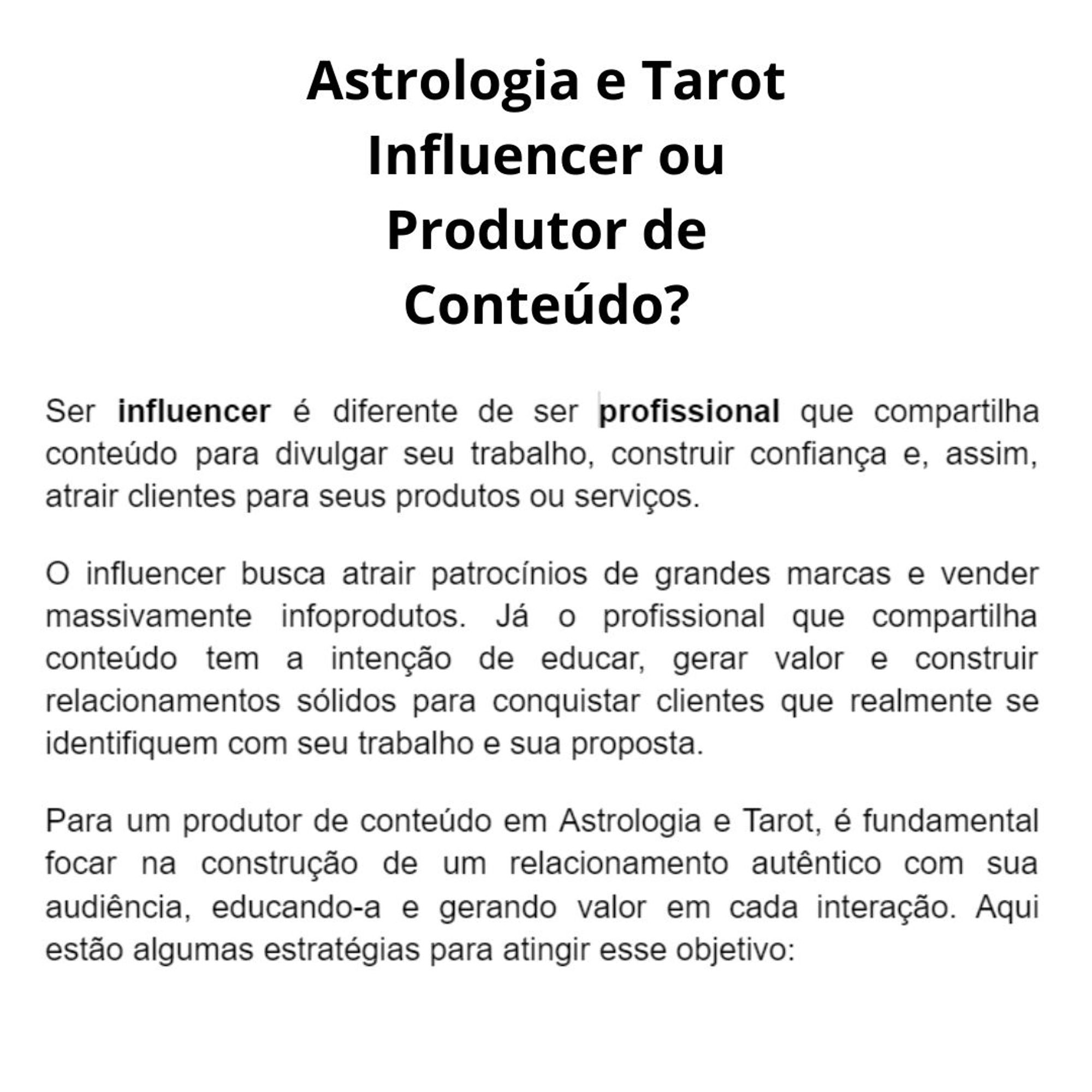 Ser influencer é diferente de ser profissional que compartilha conteúdo para divulgar seu trabalho, construir confiança e, assim, atrair clientes para seus produtos ou serviços.
O influencer busca atrair patrocínios de grandes marcas e vender massivamente infoprodutos. Já o profissional que compartilha conteúdo tem a intenção de educar, gerar valor e construir relacionamentos sólidos para conquistar clientes que realmente se identifiquem com seu trabalho e sua proposta.
Para um produtor de conteúdo em Astrologia e Tarot, é fundamental focar na construção de um relacionamento autêntico com sua audiência, educando-a e gerando valor em cada interação. Aqui estão algumas estratégias para atingir esse objetivo: