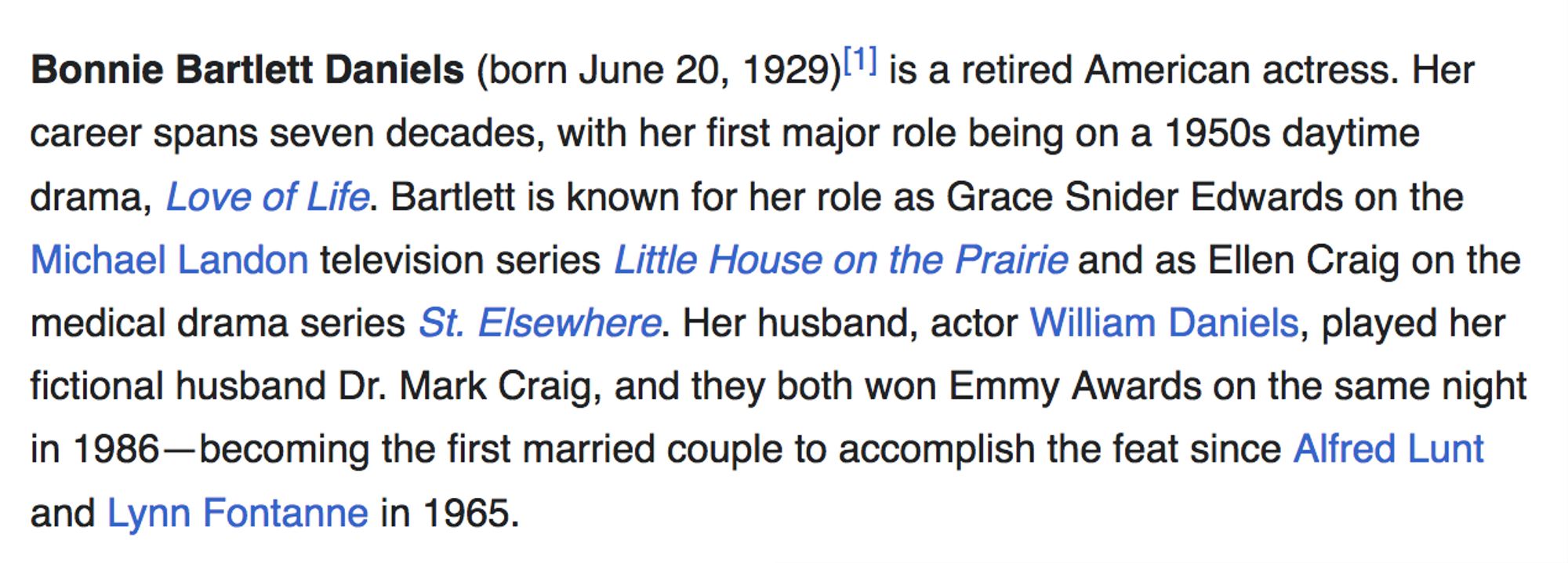 Bonnie Bartlett Daniels (born June 20, 1929)[1] is a retired American actress. Her career spans seven decades, with her first major role being on a 1950s daytime drama, Love of Life. Bartlett is known for her role as Grace Snider Edwards on the Michael Landon television series Little House on the Prairie and as Ellen Craig on the medical drama series St. Elsewhere. Her husband, actor William Daniels, played her fictional husband Dr. Mark Craig, and they both won Emmy Awards on the same night in 1986—becoming the first married couple to accomplish the feat since Alfred Lunt and Lynn Fontanne in 1965.