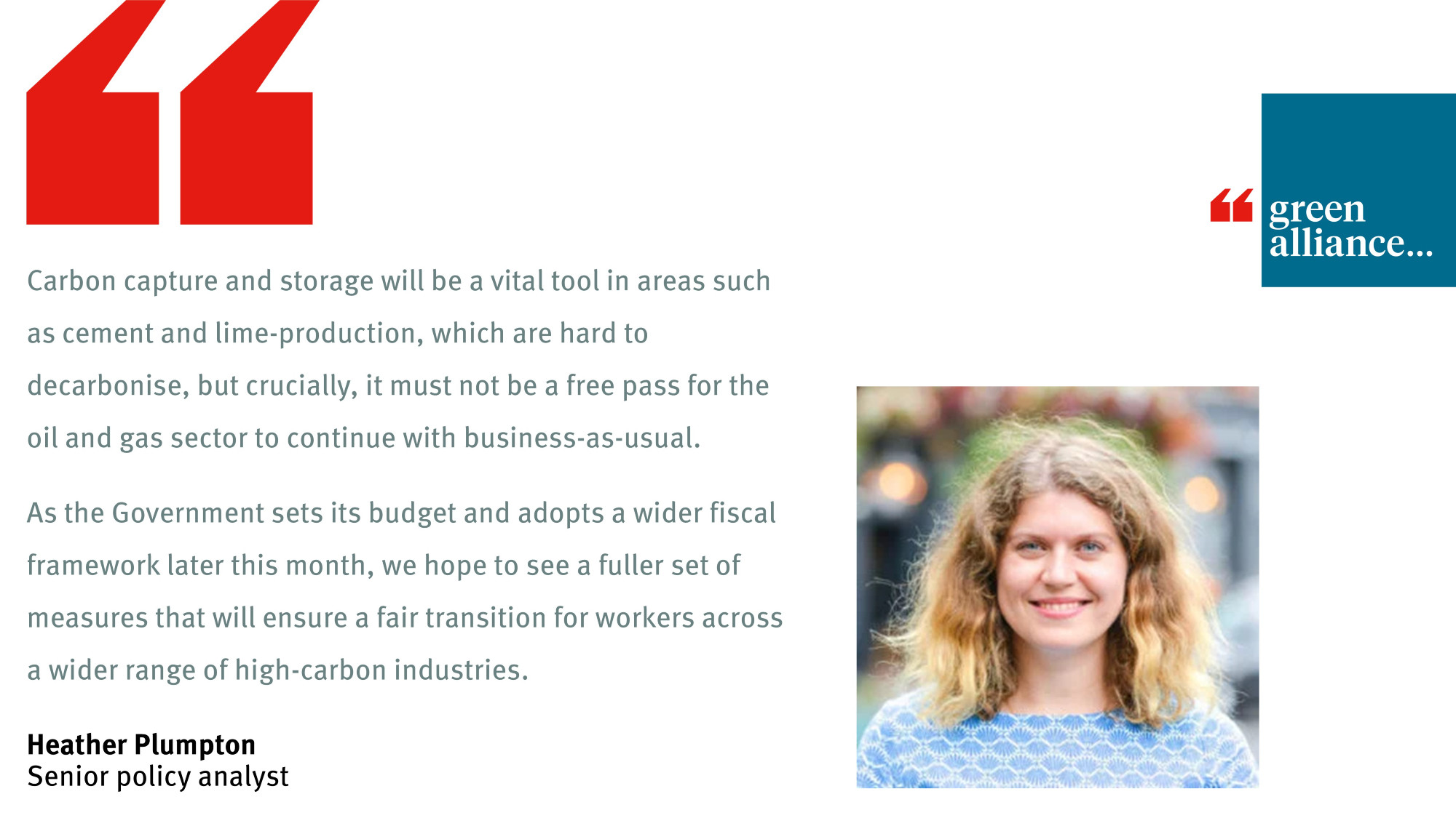 "Carbon capture and storage will be a vital tool in areas such as cement and lime-production, which are hard to decarbonise, but crucially, it must not be a free pass for the oil and gas sector to continue with business-as-usual. 

As the Government sets its budget and adopts a wider fiscal framework later this month, we hope to see a fuller set of measures that will ensure a fair transition for workers across a wider range of high-carbon industries." - Heather Plumpton, senior policy analyst, Green Alliance