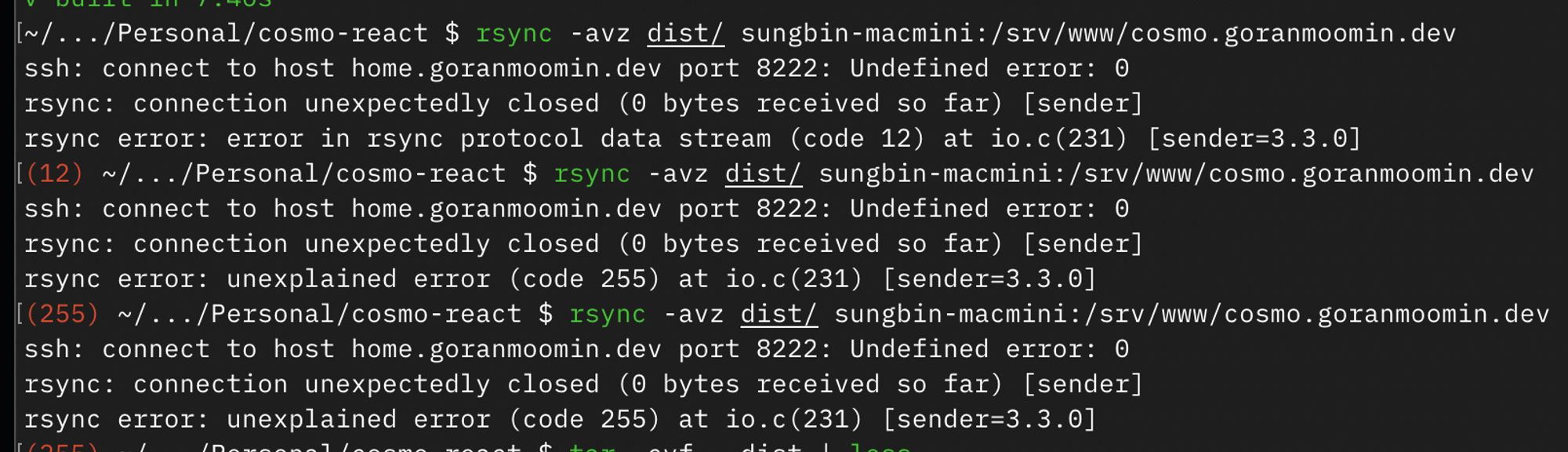 3 consecutive executions of the command `rsync -avz dist/ sungbin-macmini:/srv/www/cosmo.goranmoomin.dev` failing.

The first failing error message is:

```
ssh: connect to host home.goranmoomin.dev port 8222: Undefined error: 0
rsync: connection unexpectedly closed (0 bytes received so far) [sender]
rsync error: error in rsync protocol data stream (code 12) at io.c(231) [sender=3.3.0]
```

The consecutive error messages are:

```
ssh: connect to host home.goranmoomin.dev port 8222: Undefined error: 0
rsync: connection unexpectedly closed (0 bytes received so far) [sender]
rsync error: unexplained error (code 255) at io.c(231) [sender=3.3.0]
```