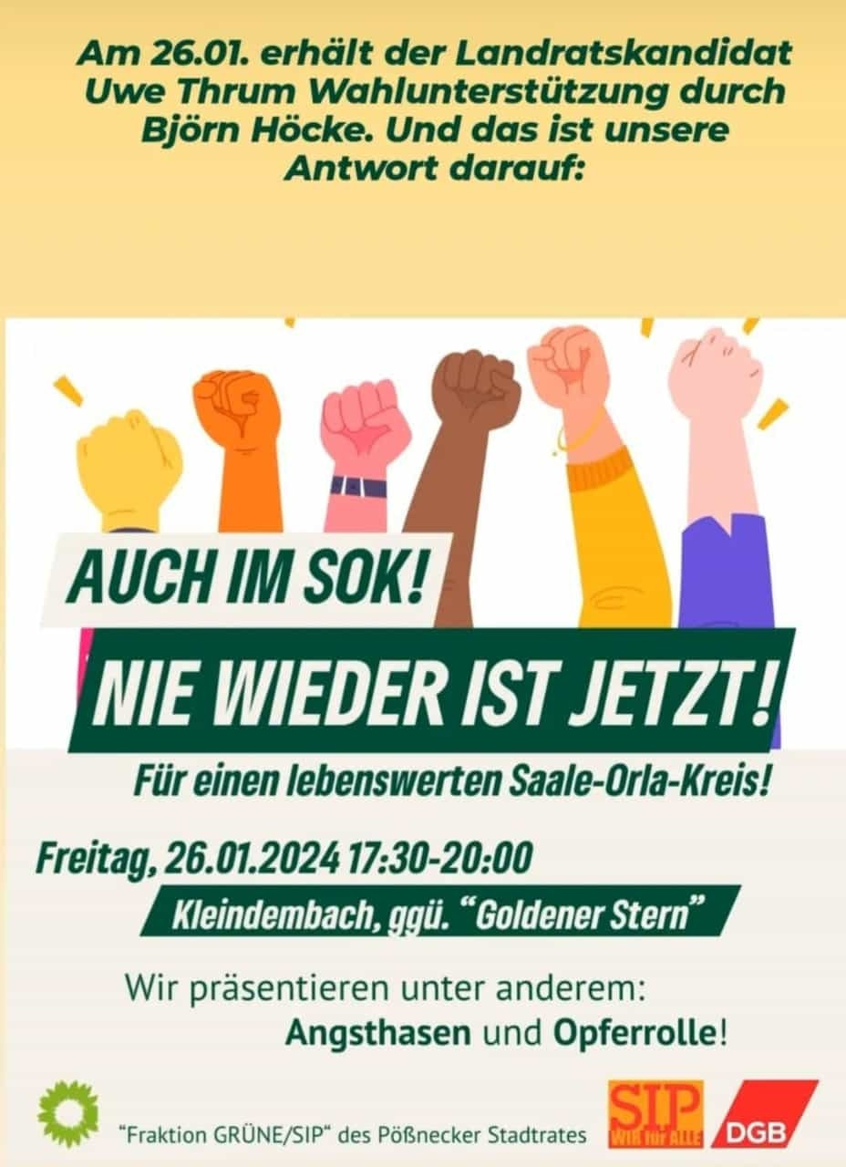 Sharepic zur Demonstration in Kleindembach im Saale-Orla-Kreis.
Text:
Am 26.01. erhält der Landratskandidat Uwe Thrum Wahlunterstützung durch Björn Höcke. Und das ist unsere Antwort darauf:

AUCH IM SOK!

NIE WIEDER IST JETZT! Für einen lebenswerten Saale-Orla-Kreis!

Freitag, 26.01.2024 17:30-20:00 Kleindembach, ggü. “Goldener Stern”

Wir präsentieren unter anderem: Angsthasen und Opferrolle!