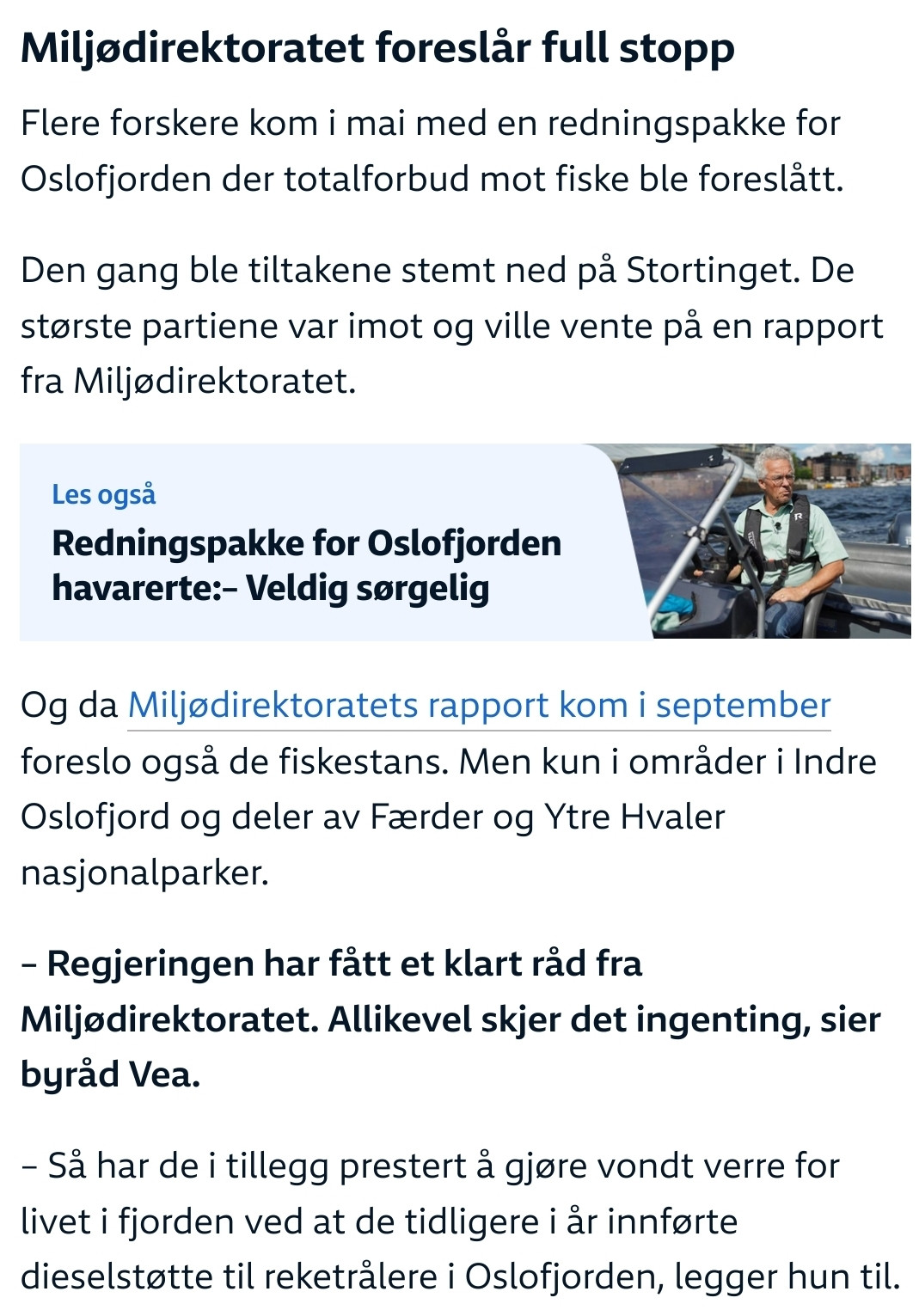 klipp fra NRK.no-artikkel i forrige innlegg: Miljødirektoratet foreslår full stopp

Flere forskere kom i mai med en redningspakke for Oslofjorden der totalforbud mot fiske ble foreslått.

Den gang ble tiltakene stemt ned på Stortinget. De største partiene var imot og ville vente på en rapport fra Miljødirektoratet.

Og da Miljødirektoratets rapport kom i september foreslo også de fiskestans. Men kun i områder i Indre Oslofjord og deler av Færder og Ytre Hvaler nasjonalparker.

– Regjeringen har fått et klart råd fra Miljødirektoratet. Allikevel skjer det ingenting, sier byråd Vea.

– Så har de i tillegg prestert å gjøre vondt verre for livet i fjorden ved at de tidligere i år innførte dieselstøtte til reketrålere i Oslofjorden, legger hun til. 